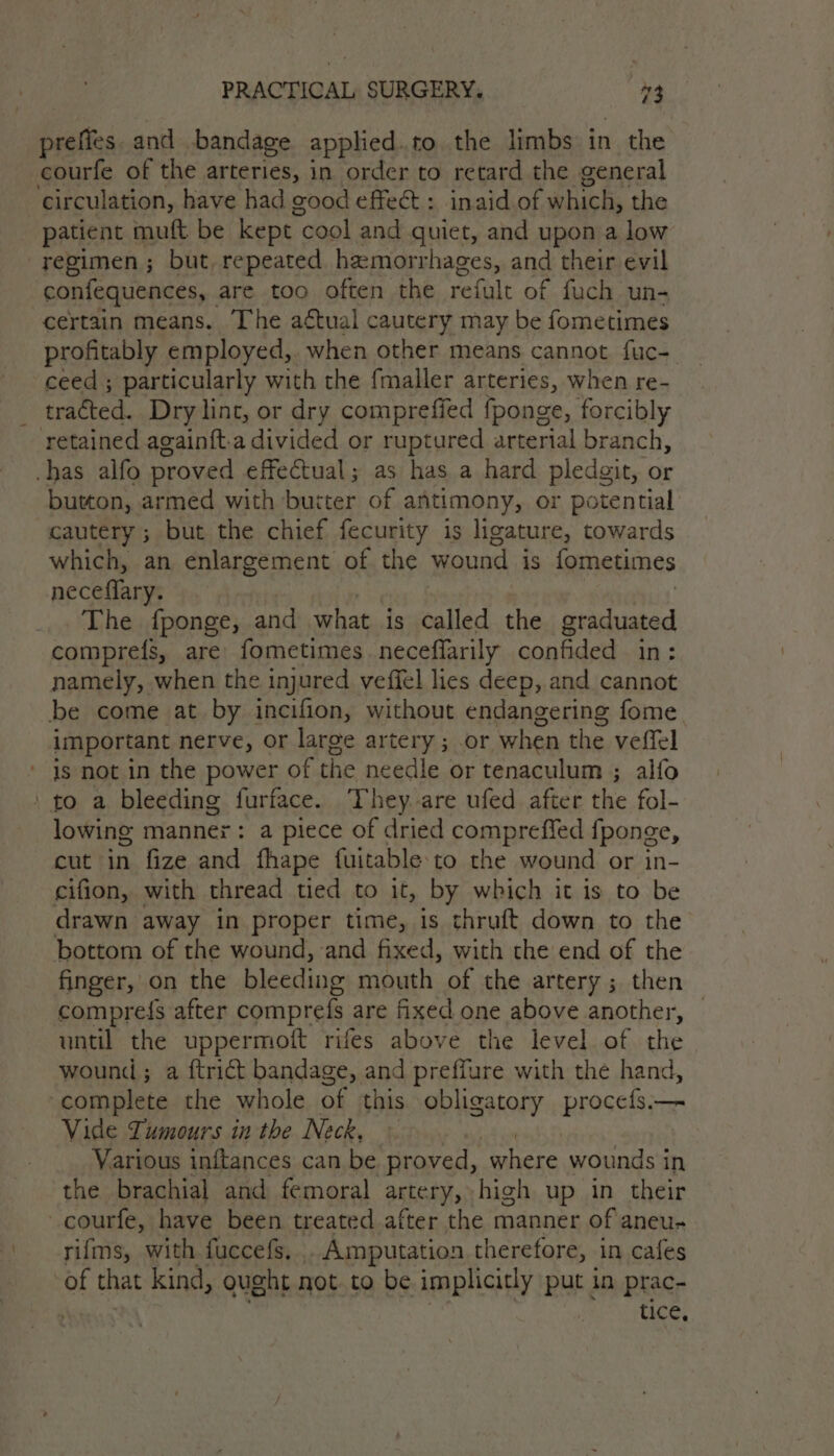 preffes. and | bandage applied.to the limbs in the courfe of the arteries, in order to retard the general circulation, have had good effect : inaid of which, the patient muft be kept cool and quiet, and upon a low regimen; but, repeated hemorrhages, and their evil confequences, are too often the reihit of fuch un- certain means. The aétual cautery may be fometimes profitably employed,. when other means cannot fuc-. ceed; particularly with the fmaller arteries, when re- tracted. Dry lint, or dry comprefied (ponge, forcibly retained againft-a divided or ruptured arterial branch, -has alfo proved effectual; as has a hard pledgit, or button, armed with butter of antimony, or potential cautery ; but the chief fecurity is ligature, towards which, an enlargement of the wound is fometimes neceflary. The fponge, and what is called the graduated comprefs, are fometimes neceffarily confided in: namely, when the injured veffel lies deep, and cannot be come at by incifion, without endangering fome important nerve, or large artery ; or when the veffel is not in the power of the needle or tenaculum ; alfo ‘ to a bleeding furface. They. are ufed after the fol- lowing mannex: a piece of dried compreffed {ponge, cut in fize and fhape fuitable:to the wound or in- cifion, with thread tied to it, by which it is to be drawn away in proper time, is thruft down to the bottom of the wound, and fixed, with the end of the finger, on the bleeding mouth of the artery ; then comprefs after comprefs are fixed one above another, until the uppermoft rifes above the level of the wound; a ftrict bandage, and preffure with the hand, complete the whole of this obligatory procefs;— Vide Tumours in the Neck, Various inftances can be proved, ‘where wounds in the brachial and femoral artery. high up in their _courfe, have been treated after the manner of aneu- rifms, with fuccefs. . Amputation therefore, in cafes of that kind, ought not to be implicitly put in prac- tice,