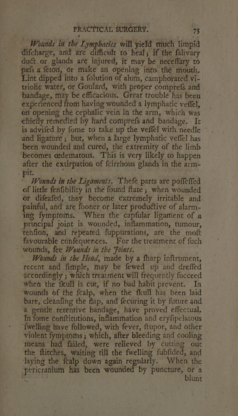 Wounds in the Lympbatics will yield much limpid difcharge, and are difficult to heal; if the falivary duct. or. glands aré injured, it may be neceffary to pafs a feton, or make an opening into thé mouth, Lint dipped into a folution of alum, camphorated vi- _ triolie water, or Goulard, with proper comprefs and bandage, may be efficacious. Great trouble has been experienced from having wounded a lymphatic veffel, on opening the cephalic vein in the arm, ‘which was chiefly rémedied by hard comprefs and bandage. - It is advifed by fome to take up the veffel with needle — and ligature ; but, when a largé lymphatic vefiel has been wounded and cured, the extremity of the limb. becomes cedematous. This is very likely to happen after the extirpation of fcirrhous glands in the arm- . pit. , , ! jw Wounds in the Ligaments. Thefe parts are poffeffed . of little fenfibility in the found ftate ; when wounded or difeafed,; they become extremely irritable and_ ‘painful, and are fooner or later produttive of alarm- iné fymptoris. When the capfular ligament of a principal] joint is wounded, inflammation, tumour, tenfion, and rebeated fuppurations, are the moft favourable confequences. For the treatment of fuch ' wounds, fee Wounds in the Foints. Wounds in the Head, made by a fharp inftrument, recent and fimiple, may be fewed up and dreffed accordingly ; which treatment will frequently fucceed when the fkull is cut, if no bad habit prevent. In wounds of the fealp, when the fkull has been laid bare, cleanfing the flap, and fecuring it by future and a gentle retentive bandage, have proved effectual. In fome conftitutions, inflammation and eryfipelatous {welling have followed, with fever, ftupor, and other violent fymptoms ; which, after bleeding and cooling © means had failed, weré relieved by cutting out the. ftitches, waiting till the fwelling fubfided, and laying the fcalp down again regularly. When the pericranium has been wounded by puncture, My a ~ : ; unt