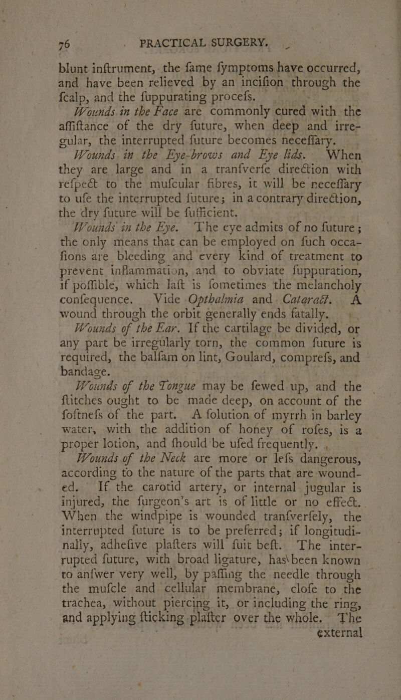 blunt inftrument, the fame fymptoms have occurred, and have been relieved by an incifion through the {calp, and the fuppurating procefs. — | Wounds in the Face are commonly cured with the affiftance of the dry future, when deep and irre- gular, the interrupted future becomes heceflary. Wounds. in the Eye-brows and Eye lids. When they are large and in a tranfverfe direction with refpect to ive mufcular fibres, it will be receffary to ufe the interrupted future; in A. COnteary, direction, the dry future will be fufficient. Wounds in the Eye. ‘Vhe eye admits of no future ; the only means that can be employed on fuch occa- fions are bleeding and every kind of treatment to prevent inflammation, and to obviate fuppuration, if poffible, which Jaft is fometimes the melancholy confequence. Vide. Opthalmia and. Caterad. A wound through the orbit generally ends fatally. Wounds of “the Ear. If the cartilage be divided, or any part be irregularly torn, the common future is required, the balfam on lint, Goulard, comprefs, and bandage. Wounds of the Tongue may Xe fewed up, and the fiitches ought to be made deep, on account of the foftnefs of the part. A folution of myrrh in barley water, with the addition of honey of rofes, is a proper lotion, and fhould'be ufed frequently. , - Wounds.of the Neck are more or lefs dangerous, according to the nature of the parts that are -wound- ed. If the carotid artery, or internal jugular is injured, the furgeon’s art is of littl or no effect. When. the windpipe is wounded tranfverfely, the interrupted future is to be preferred; if longitudi- nally, adhefive plafters will fuit beft. The inter- rupted future, with broad ligature, has\been known ro anfwer very well, by pafling the needle through the mufcle and_ cellular meimbrane, clofe to the trachea, without piercing it, or including the ring and applying: fticking, platter over the whole. The external