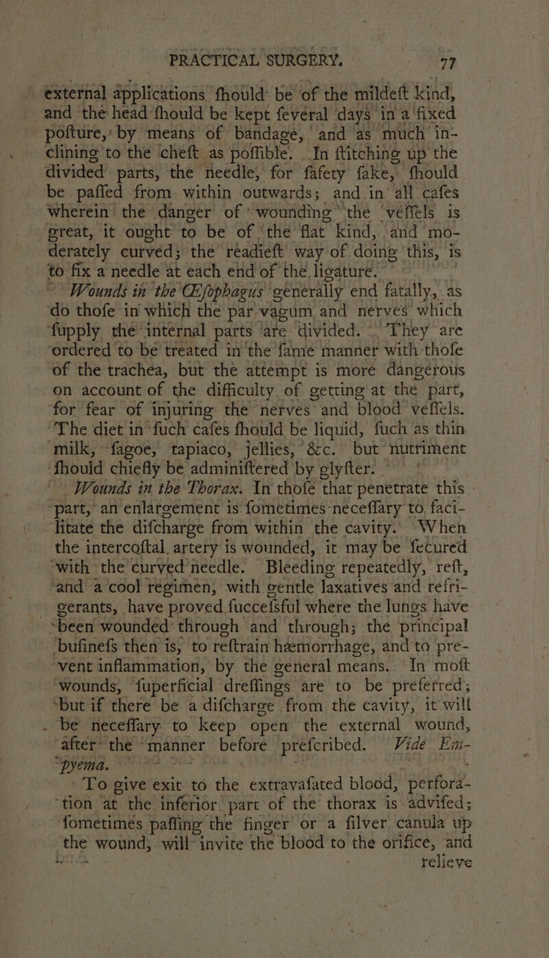 external applications fhould: be’ of the mildett kind, and thé head fhould be kept fevéral days in a fixed pofture, by means of bandage, ' and as much in- clining to the cheft as poffible. In ftitching up the divided’ parts, the needle, for fafety fake, fhould be paffed from within outwards; and in all cafes wherein the danger of ‘wounding the ‘veffels is great, it ought to be of ‘the flat kind, and mo- derately curved; the’ réadieft way of doing ‘this, is to fix a needle at each end of the ligature. Wounds in the Qophagus ‘generally end fatally, as do thofe in which the par -vagum and nerves which ‘fupply the internal parts are divided. “They are ‘ordered to be treated in the fame manner with-thofe of the trachea, but the attempt is moré dangerous on account of the difficulty, of getting at the part, for fear of injuring the nerves and blood veffels. The diet in fuch cafes fhould be liquid, fuch as thin ‘milk, fagoe, tapiaco, jellies, &amp;c. but’ nutriment fhould chiefly be adminiftered by glyfter. . Wounds in the Thorax. In thofe that penetrate this part, an enlargement is fometimes- neceflary | to, faci- litate the difcharge from within the cavity. When the intercoftal. artery is wounded, it may be fecured ‘with the’curved needle. Bleeding repeatedly, ret, ‘and a cool regimen, with gentle laxatives and refri- gerants, have proved. fuccefsful where tne lungs have ‘been wounded through and through; the principal bufinefs then is, to reftrain hemorrhage, and to pre- vent inflammation, by the general means. In moft ‘wounds, fuperficial dreffings are to be preferred; “but if there be a difcharge from the cavity, it will . be neceffary to keep open the external wound, “after* the © manner before preferibed. Vide Em- “‘Pyema. Se To give exit to the extravafated blood, ‘perfora. ‘tion at the inferior part of the thorax is advifed; ‘fometimes pafling the finger or a filver canula up my wound, will invite the blood to the orifice, and i relieve