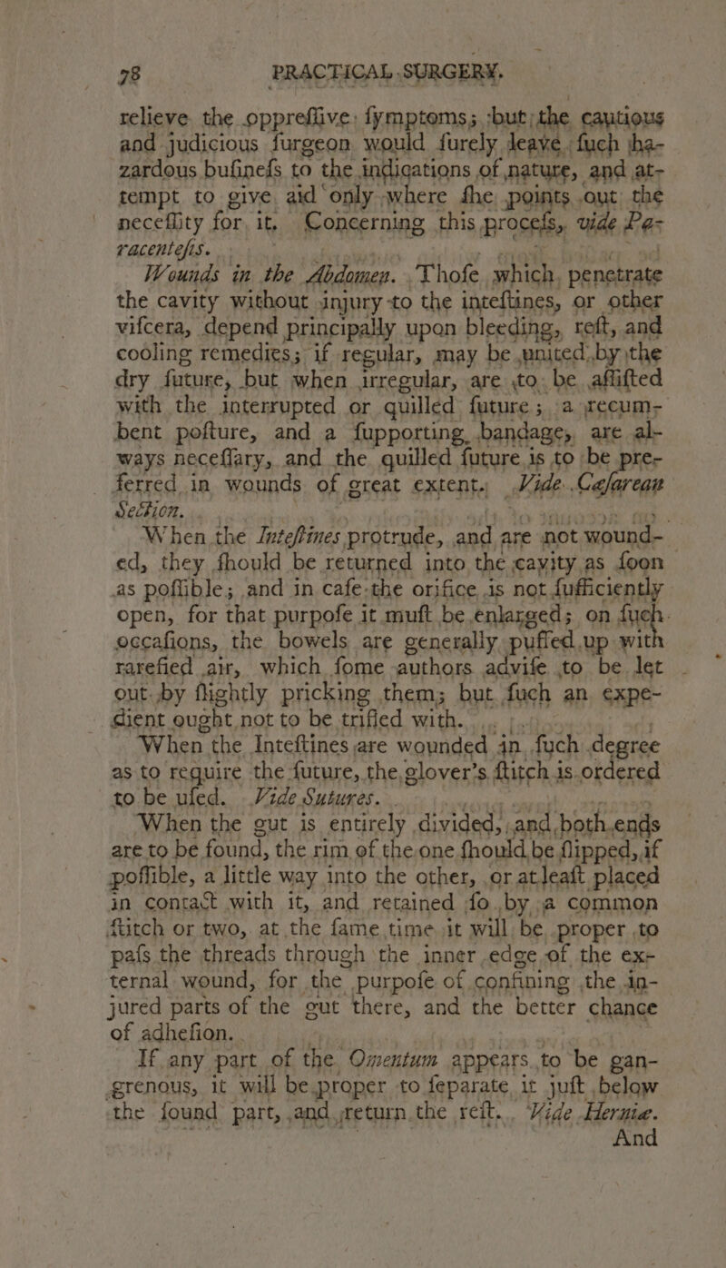 relieve. the oppreflive: fymptoms; ;but; the cautious and judicious furgeon would furely Jeaye. fuch jha- zardous bufinels to the indications of nature, and at- tempt to give aid ‘only where fhe; points out) the neceflity for, it, Concerning this, BOSE vide Bes racentefis. Wounds in the Abdomen. Thofe which, i the cavity without injury -to the inteftines, or other vifcera, depend principally upon bleeding, © reft, and cooling remedies; if regular, may be ,wnited:.by the dry future, but when irregular, are to. be affifted with the interrupted or quilled future ; a cecum bent pofture, and a fupporting bandage, are al- ways neceflary, and the quilled future is to | be pre- ferred in wounds of great extent. at Cafar Hi ! When the Inteftines protrude, br are not wound- ed, they fhould be returned into the cayjty as foon as poffible; and in cafe.the orifice is not {ufficiently open, for that purpofe it muft be enlarged; on Ane eccafions, the bowels are generally. puffed up wit rarefied air, which fome authors advife to be let out. by flightly pricking them; but, fuch an expe- gient ought not to be tified with... 4 When. the Inteftines are wounded in fuch degree as to require the future, the, glover’s ftitch is. otdered to be uled. Vide Sutures. . When the gut is entirely | divided, and, both ends are to be. found, the rim, of the one fhould be flipped, if poftible, a little way into the other, or atleatt placed in contact with it, and retained fo. bya common ftitch or two, at the fame time sit will be proper ,to pafs the threads through the inner edge of the ex- ternal wound, for. the purpofe of, confining the ig-— jured parts of the gut there, and the better chance of adhefion. . If any part of the Omentum appears., to be gan- grenous, it will be proper to feparate, it juft below the found part, and return the reit... Vide Hernia. And