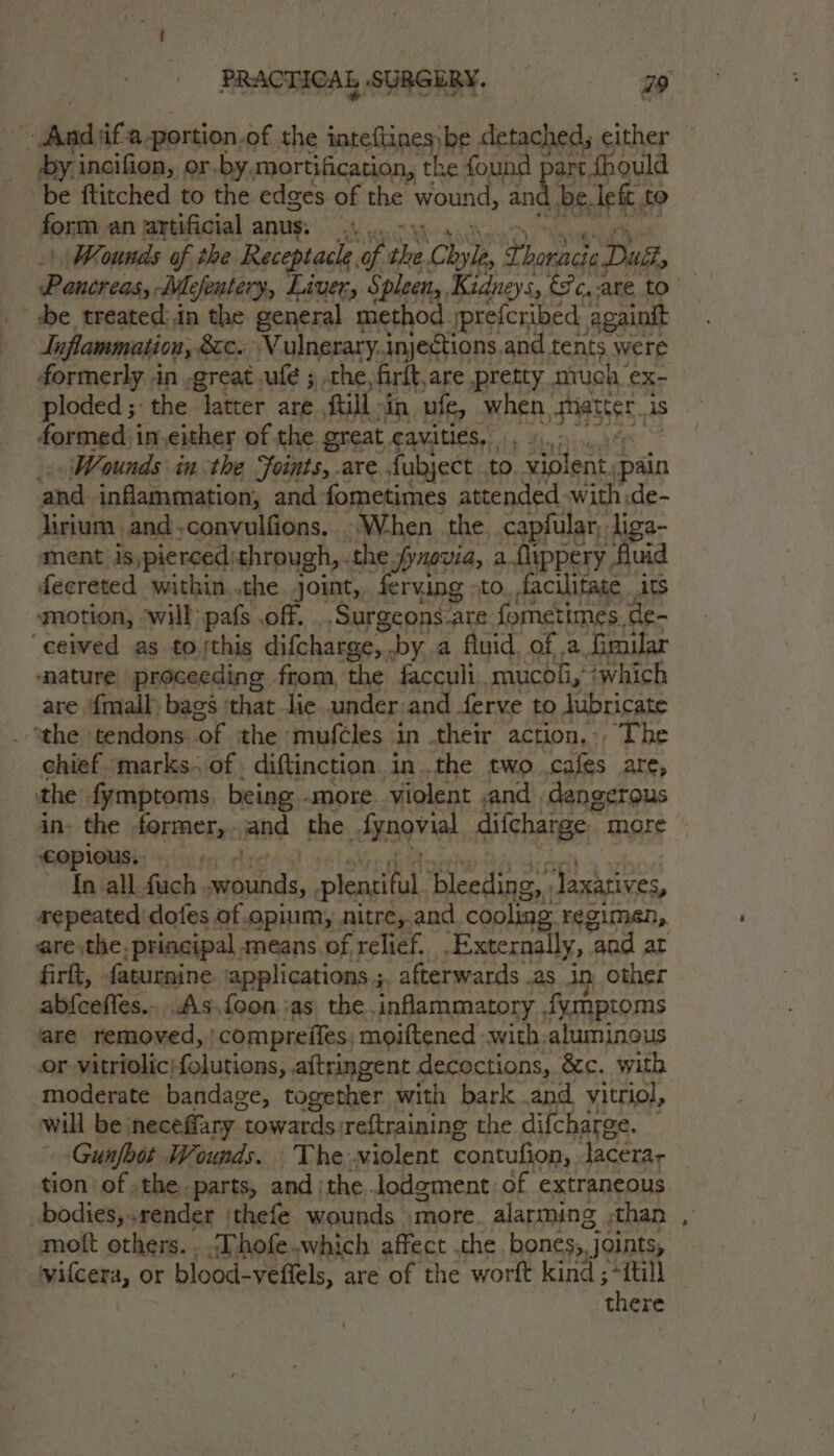 | be 'ifa-portion.of the inteftines;be detached, either by incifion, or.by mortification, the found part fhould be ftitched to the edges of the wound, and be. left, to form an artificial anus. ....,.- | Wounds of the Receptacle, of the Chyle x Bee) Dus, Pancreas, WM Mefentery, Liver, Spleen, Kidneys, c,-are to be treated: in the general method. prefcribed againit Inflammation, &amp;c. Vulnerary.injections and tents were formerly .in -great uf ; the, firlt, are pretty much ex- ploded ; ‘the ater are ftill ain ufe, when, MSE is formed: in.either of the great AAVAMESS 4 47 Waounds inthe Joints, are. fubject to. violent, pain ‘and inflammation, and -fometimes attended with de- jirium and,convulfions.. W-hen the, capfular, liga- ment is,pierced: through, the fynovia, a fyppery uid decreted within..the joint, ferving &gt;to. facilitate _ its motion, ‘will pafs off. .Surgeons-are fometimes, de- ‘ceived as to jthis difcharge,. by. a fluid. of .a Goular mature proceeding from, the facculi mucoli,’ ‘which are {mall bags ‘that lie under: and ferve to lubricate “the tendons of the mufcles in their action... The chief marks. of. diftinction in .the two cafes are, the fymptoms, being -more. violent ,and dangerous in, the former, and the Aynovial alchage;, more EMPIONSE: 9 !ou ee cyt 9) {n-all fuch. wounds, plearitil, bleeding, . Jaxatives, repeated dofes of opium, nitre, and cooling. regimen, are the. principal, means of relief. .Externally, “gad at firft, faturnine ‘applications ;. afterwards .as in, other abfceffes....As.foon jas the inflammatory. tymptoms are removed, ‘compreifes, moiftened -with.aluminous or vitriolic:folutions, .aftringent decoctions, &amp;c. with moderate bandage, together with bark .and vitriol, will be. neceffary | towards: weftraining the difcharge. Gunfbot Wounds. The violent contufion, lacerar tion of the. parts, and ;the lodgement of extraneous bodies, render 'thefe wounds more. alarming | than mott others. . ‘Thofe. which affect .the bones, joints, vilcera, or blood- veflels, are of the worft kind; jan there 4
