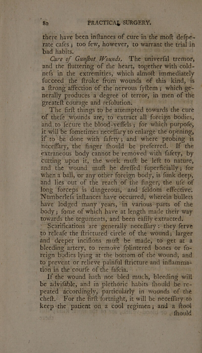 there have been inftances of cure in che mott defpe- rate cafes; too few, however, to warrant the trial in bad habits. i Cure of Gunfbot Wounds, The Sulviirred tremor, and the fluttering of the heart, together with cold- nefs in the extremities, which almoft immediately fucceed the ftroke from wounds of this kind, ‘is a ftrong affection of the nervous fyftem ; which ge- nerally produces: a degree of terror, in men of thie preateft courage and refolution: | The firft things to be attempted towards the cure | of thefe wounds are, to’'éxtract all foreign bodies, and.to fecure the blood-veffels ; for which purpofe, it will be fometimes neceffary to enlarge the opening, if to ‘be done with fafety; and where probing’ is neceffary, the finger fhould be preferred. If ‘the extraneous body cannot be removed with fafety, by cutting upon it, the work muft bé left to nature, and the wound mutt be dreffed fuperficially ; for when a ball, or any other foreien body, is funk deep, and lies out of the reach of the finger, the ufé of long ‘forceps is dangerous, “and feldom effective. Numberlefs inftances have occurred, wherein bullets have lodoed many years, “in various*parts of the body ; fome of which have at length made their way towards the teguments, and been eafily extracted. ~ Scarifications are ‘generally neceffary :' they ferve to réleafe the ftrictured circle of the wound; larger and deeper incifions muft be made, to get at a bleeding artery, to remove fplintered bones or fox reign bodies lying at the bottom of the wound, and to prevent or relieve painful ftricture and inflamma tion in the courfe of the fafcia. ' If the wound hath not bled mich bi cedind will be advifable, and in plethoric habits fhould be re- ; peated accordingly, particularly in wounds of the cheft... For the firft fortnight, it will be neceffary:to Keep: “the Pech on a cool regimen ; Se a ftool | . fhoula
