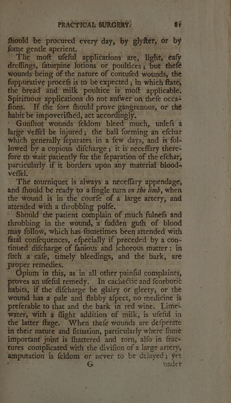 fhould be procured every day, by glyfter, or by gone gentle ancrient.) ers ee pad OY The moft ufeful applications are, light, éafy dreflings, faturnine lotions or poultices; but thefé wounds being of the nature of contufed' wounds, the fuppurative procefs is to be expected ; in which ftate, the bread and’ milk poultice is moft applicable. Spirituous applications’do not anfwer on thefe occa fions. If the fore fhould prove ganeorenous, or thé. habit be impoverifhed, act accordingly. : * Gunfhot wounds feldom: bleed’ much, unlefs a large veffel be injuréd; the ball forming an efchar which generally feu dis in a few days, and is fol- lowed bv a copious difcharge ; it is neceffary there- fore to wait patiently for the feparation of the efchar, particularly if it borders upon any material blood- veffel. mony &amp; | oa The tourniquet is always a neceflary appendage, and fhould be ready to a fingle turn om the limb, when the Wound is in the courfé of a large artery, and attended with a throbbing pulfe. | | ' Should the patient complain of much fulnefs and throbbing in the wound, a fudden gufh of blood may follow, which has fometimes been attended with fatal confequences, efpecially if preceded by a con eiithed difcharise’ of fanious and ichorous matter: in fitch a cafe, timely bleedings, and the bark, are proper remedies. | gi i ~ Opium in this, as in all other painful complaints, proves an ufeful remedy. In cachedtic and feorbutic habits, if the difcharge be glairy or gleety; or the wound has a pale and flabby afpect, no medicine is preferable to that and the bark in red wine. Lime+ water, with a flight addition of milk, is ufeful in the latter ftage. When thefe wounds are defperate in their nature and fituatien, particularly where fome important’ joint is fhattered and torn, alfo in frac+ tures complicated with the divifion of a large artery, ‘ G . under