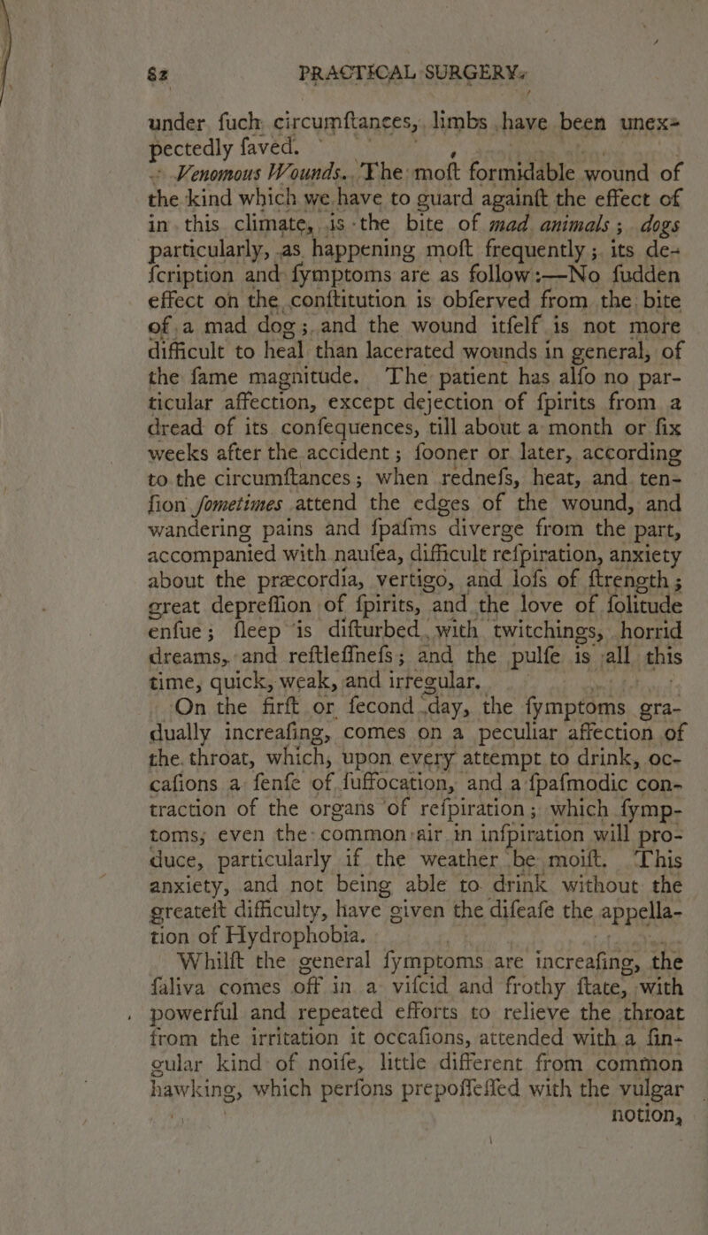 under. fuch circumftane €5y, limbs have been unex+ pectedly faved. Venomous Wounds. The. mott formidable wound of the kind which we. have to guard againft the effect of inthis. climate, .is the bite of mad animals ; dogs particularly, .as happening moft frequently ;. its de- {cription and fymptoms are as follow:—-No fudden effect on the conftitution is obferved from the bite of a mad dog;. and the wound itfelf is not more difficult to heal than lacerated wounds in general, of the fame magnitude. The patient has alfo no par- ticular affection, except dejection of fpirits from a dread of its confequences, till about a month or fix weeks after the accident ; fooner or. later, according to. the circumftances ; hen rednefs, heat, and tens fion Jometimes attend the edges of the wound, and wandering pains and fpafms “diverge from the part, accompanied with naufea, difficult refpiration, anxiety about the precordia, vertigo, and lofs of ftrength ; great depreflion of fpirits, “and the love of folitude enfue; fleep ‘is difturbed., with | twitchings, horrid dreams, and reftlefinefs; and the pulfe is all this time, quick, weak, and irregular. On the firft or fecond day, the fymptoms gra- dually increafing, comes on a peculiar affection of the. throat, which, upon. every attempt to drink, oc- cafions a fenfe of fuffocation, and a fpafmodic con- traction of the organs ‘of refpiration ; which fymp- toms; even the: common:air in infpiration will pro- duce, particularly if the weather be moift. ‘This anxiety, and not being able to drink without the greateit difficulty, have given the difeafe the “PPA tion of Hydrophobia. Whilft the general rages are cron the faliva comes off in a vifcid and frothy fate, ‘with powerful and repeated efforts to relieve the throat from the irritation it occafions, attended with a fin- cular kind of noife, little different from common hawking, which perfons prepoffeied with the vulgar | notion,