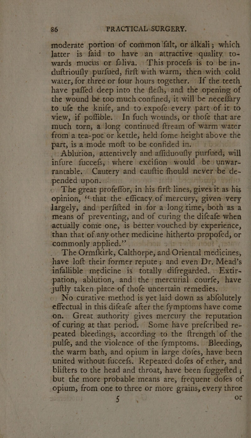 moderate portion of common ‘falt, or alkali; which latter is faid’ to have an attractive :quality. to- wards mucus or faliva. ‘This procefs is to be in- duftrioufly: purfued, firft with warm, then»with cold water, for three or four hours together. If the teeth have paffed deep into the flefh, and the opening of the wound be too much confined, it will be necefiary to ufe the knife, and to expofevevery \part:of it to view, if poffible. In fuch wounds, or thofe that are much torn, a long continued ftream of warm water from a tea-pot or kettle, held fome height above the part, is‘a‘mode moft to be confided in. | Ablution, attentively and affiduoufly purfued; will infure fuccefs,: where excifion’ would -be» unwar- rantable. Cautery and cauftic fhould never ie de- pended upon.) The great ptofeffory i in his fir lines, gives itas his opinion, ‘that the efficacy. of mercury, given very largely, andperfifted in for a long time, both asa means of preventing, and of curing the difeafe when actually come one, is better vouched by experience, than that ofany other medicine hitherto prepeged; or ‘commonly applied.” _. The Ormfkirk, Calthorpe, ered Onéncat ruitidletieite have loft their ference repute; and even Dr. Mead’s ‘infallible medicine is totally difregarded. Extir- pation, ablution, and’ the; mercurial. courfe, have juftly taken place of thofe uncertain remedies. No curative method is yet laid down as abfolutely “nape in this difeafe after the fymptoms have come _ Great authority gives mercury the reputation off curing at that period. Some have prefcribed re- peated bleedings, according tothe ftrength of the © pulfe, and the violence of the fymptoms, “Bleeding, the warm bath, and opium in large dofes, have been united without fuccefs. Repeated dofes of ether, and | blifters to the head and throat, have been fuggefted ; but the more probable means are, frequent dofes of opium, from one to three or more grains, every three 5 ~ .