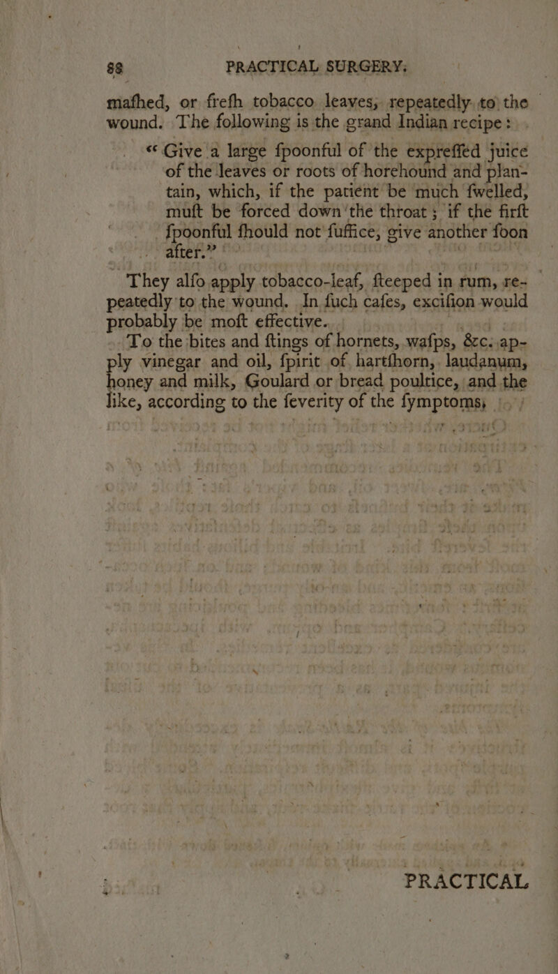 mafhed, or frefh tobacco leaves; repeatedly, to the wound. The following is the grand Indian recipe: “Give a large fpoonful of ‘the expreffed juice of the leaves or roots of horehound and plan- tain, which, if the patient be much fwelled, muft be forced down ‘the throat ; if the firft {poonful fhould not'fuffice, give another foon ‘. after.” ra ea 5 ek WS ame oi They alfo apply tobacco-leaf, fteeped in rum, re- — peatedly to the wound. In fuch cafes, excifion would probably be moft effective... wad: To the ‘bites and ftings of hornets, wafps, 8c. ,ap- ly vinegar and oil, fpirit of, hartfhorn,, laudanum, honey and milk, Goulard or bread poultice, and the like, according to the feverity of the fymptoms, |. | PRACTICAL