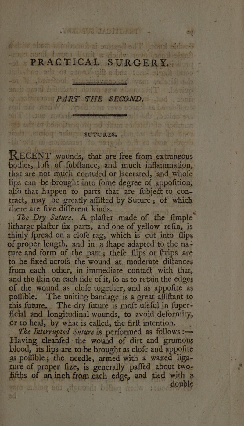 : Gok : ro my wiry, ts ; ; wt. Be gil, ) coe PART THE SBCONDS 006 | SUTURES. eHoit RECENT wounds, that are free from extraneous bodies, lofs of fubftance, and much inflammation, that are not much contufed or lacerated, and whofe lips can -be broughr into fome degree of appofition, alfo that happen to parts that are fubject to con- tract, may be greatly affifted by Suture; of which there are five.different kinds. : ‘ The Dry Suture, A plafter made of the fimple” litharge plafter fix parts, and one of yellow refin, is thinly {pread on a clofe rag, which is cut into flips of proper length, and ina fhape adapted to the na- ture and form of the part; thefe flips or ftrips are to be fixed acrofs the wound at. moderate diitances from each other, in immediate contact with that, and the fkin on each fide of it, fo as to retain the edges of the wound as clofe together, and as appofite ag poffible. The uniting bandage is a great affiftant to this future. The dry future is moft ufeful in fuper- ficial and longitudinal wounds, to avoid deformity, or to heal, by what is called, the firft intention. Lhe Interrupted Suture is performed as follows :— Having cleanfed the wound of dirt and grumous blood, its lips are to be brought as clofe and appofite as poffible; the needle, armed with a waxed liga- ture of proper fize, is generally paffed about two- fifths of aninch from each edge, and tied wae