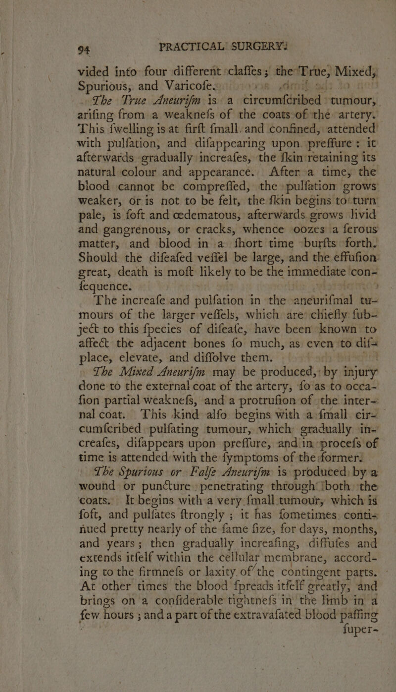 vided into four different ‘claffes; the ‘True, ie Spurious,. and Varicofe. ok. dim The True Aneurifm \s a circumféribed. st a arifing from a weaknefs of the coats of the artery. This iwelling is at firft fmall. and confined, attended’ with pulfation; and difappearing upon. preffure : it afterwards gradually increafes, the fkin retaining its natural colour and appearance. After a time, ~ the blood cannot be comprefied, the pulfation grows weaker, or is not to be felt, the fkin begins to‘turn pale, is foft and cedematous, afterwards grows livid and gangrenous, or cracks, whence oozes a ferous matter, and blood in a fhort time ~burfts forth. Should the difeafed veffel be large, and the effufion great, death is moft likely to be the immediate | con- fequence. . The increafe and aldacatieth in the atin tu- mours of the larger veffels, which are’ chiefly fub- ject to this fpecies of difeafe, have been known to affect the adjacent bones fo much, as even to i place, elevate, and diffolve them. The Mixed Aneurifm may be produced, by snjuriy done to the external coat of the artery, {o'as to occa- fion partial weaknefs, and a protrufion of the. inter~ nal coat. This kind alfo begins with a {mall cir-— cum{cribed pulfating tumour, which gradually in- creafes, difappears upon preffure, and in procefs of time is attended with the fymptoms of the dormer. The Spurious or Falfe Aneurifm is produced, by a wound or puncture » penetrating through’ iboth ‘the coats. It begins with a very {mall tumour, which is foft, and pulfates ftrongly ; it has fometimes. conti&lt; nued pretty nearly of the fame fize, for days, months, and years; then gradually increafing, diffules and extends itfelf within the cellular membrane, accord- ing tothe firmnefs or laxity. of’ the contingent parts. ~ At other times the blood fpreads itfelf oreatly, and brings on a confiderable tightnefs in the limb in a tN hours ; anda part of the extravafated blood paffing fuper-