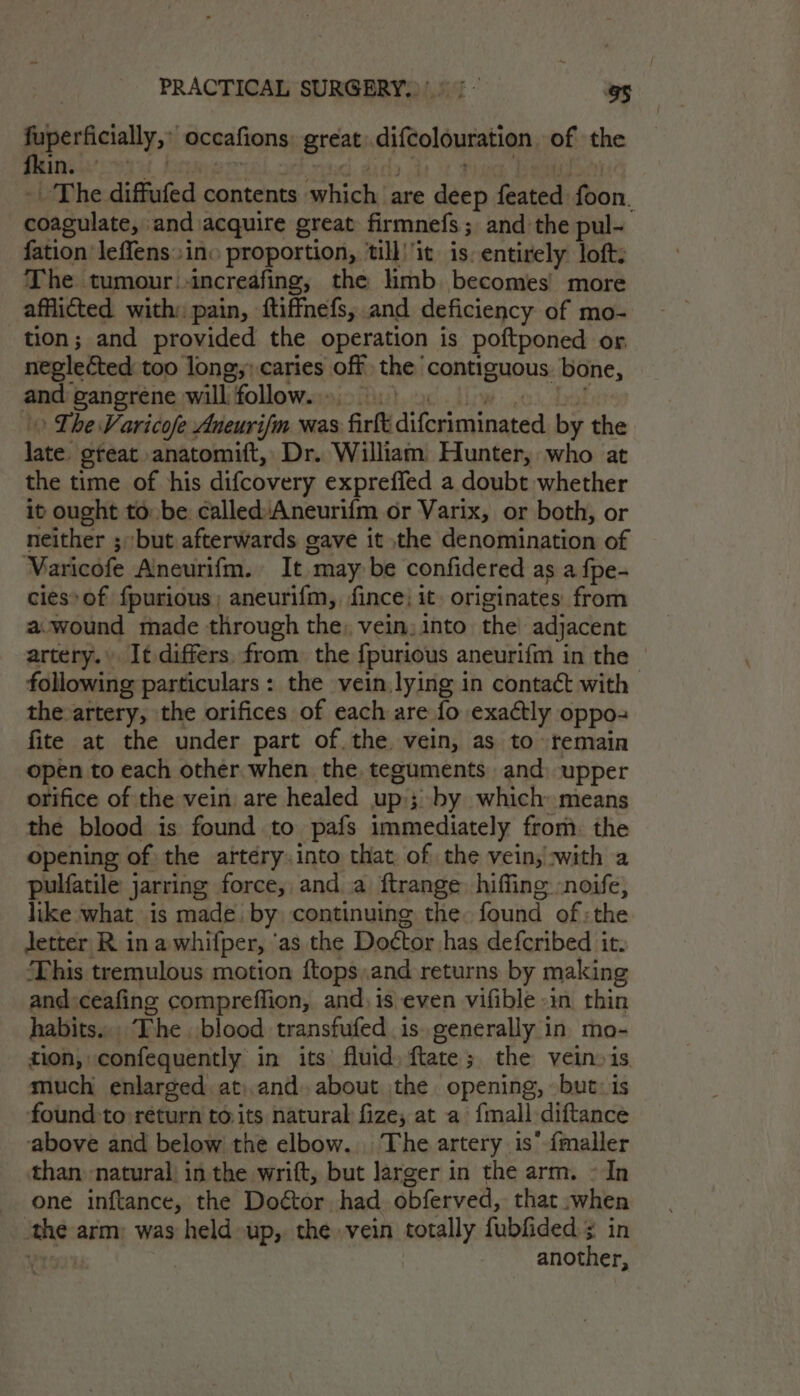 PeeeeAsiaty, 3 occafions: great: difcolouration of the - The diffufed contents which are deep feated foon. coagulate, and acquire great firmnefs; and the pul- fation leffens» ino proportion, ‘till’'it is. entirely loft. The tumour.-increafing, the hmb becomes’ more afflicted with: pain, ftiffnefs, and deficiency of mo- tion; and provided the operation is poftponed or. neglected too long; caries off the contiguous bone, and gangrene will follow. 9) ) 4 we &gt;) The Varicofe Aneurifm was firft difcriminated by the late. great anatomiuft, Dr. William Hunter, who at the time of his difcovery expreffed a doubt whether it ought to be called:Aneurifm or Varix, or both, or neither ;but afterwards gave it the denomination of Varicofe Aneurifm. It may be confidered as a fpe- cies» of fpurions; aneurifm, ince) it originates from a:wound made through the, vein, into the adjacent artery.» It differs, from the {fpurious aneurifm in the following particulars: the vein,lying in contact with the-artery, the orifices of each are fo exactly oppo- fite at the under part of. the. vein, as to remain open to each other when the teguments and upper orifice of the vein are healed up; by which means the blood is found to pafs immediately from. the opening of the artéry.into that, of the vein, :with a pulfatile jarring force, anda ftrange hiffing -noife, like what is made. by continuing the: found of; the Jetter R in awhifper, ‘as the Doctor has defcribed it. ‘This tremulous motion ftops,and returns by making and:ceafing compreffion, and, is even vifible »in thin habits... The blood transfufed is. generally in mo- tion, confequently in its fluid) ftate; the veinois. much enlarged at)and. about the opening, but: is found to return to.its natural fize, at a {mall diftance above and below the elbow... The artery is’ {maller than natural in the wrift, but larger in the arm. - In one inftance, the Doétor had obferved, that when ‘the arm; was held up, the vein totally fubfided ¢ in oe | another,