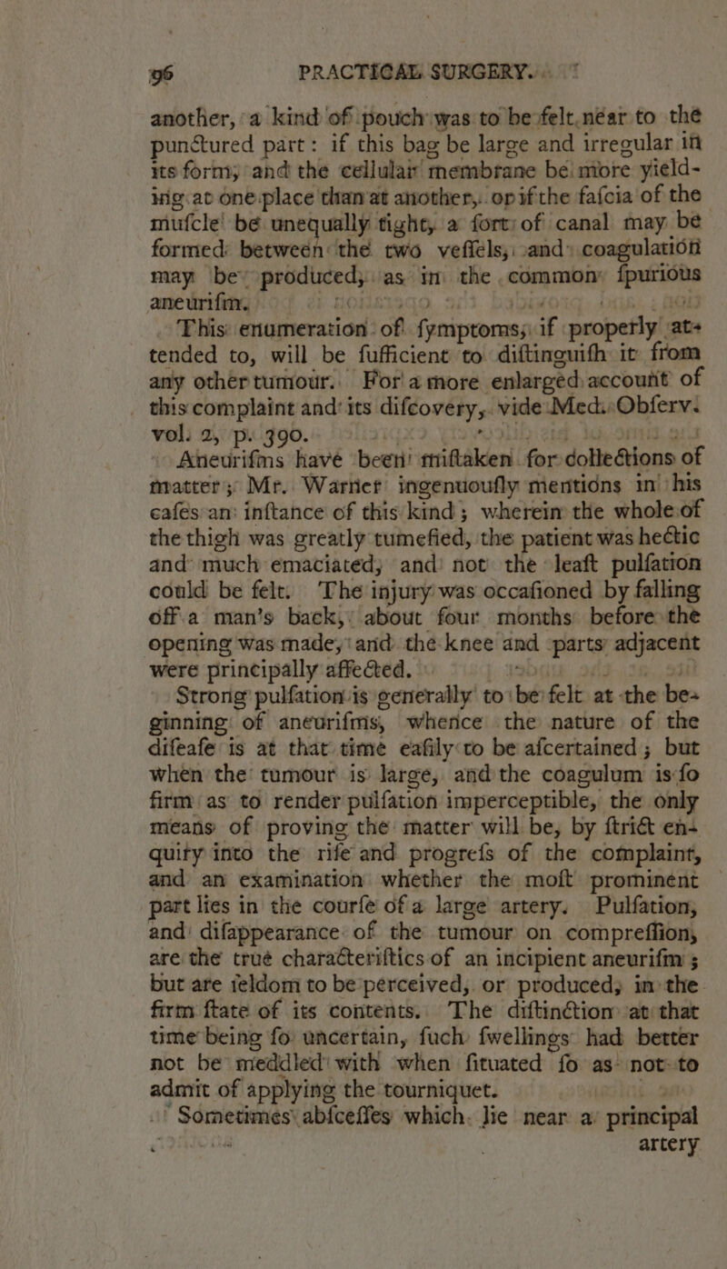 another,’ a kind of: pouch was to bexfelt.néar to the punctured part: if this bag be large and irregular iff its form, and the cellular membrane bei more yield- iig.at one place than at another,..opifthe fafcia of the mufcle! be une ually tight, a forty of canal may be formed: between: the two veffels,: .and» coagulation may be’ pianpanh as I the common’ nas aneurifin. This: enumeration. of Poicenaaa if properly” xin tended to, will be fufficient to diftinguith: it from any othertumour.. For' a more enlarged. account of _ this complaint and’ its difcovery;. v vide Meds Obierv. vol. 2, p. 390. “ Aneurifms have ‘beet erittaken. for dolledions a matter;: Mr. Warner ingenuoufly mentions in’ his cafes an: inftance of this kind; whereim the whole.of the thigh was greatly tumefied, the patient was hectic and’ much emaciated, and’ not’ the leaft pulfation could be felt. ‘The injury was occafioned by falling off.a man’s back,’ about four months before the opening was made, ' and. the: knee and pare ayant were principally affected. Strong’ pulfation-is generally to: the felt at the bes ginning: of anearifms, whence the nature of the difeafe is at that time eafily:to be afcertained ; but when the tumour is large, atid the coagulum is fo firm) as to render pulfation imperceptible, the only means of proving the matter will be, by ftriét en+ quity into the rife and progrefs of the complaint, and an examination whether the moft prominent | part lies in the courfe of a large artery. Pulfation, and: difappearance: of the tumour on compreffion, are the trué characteriftics of an incipient aneurifm ; but are 1eldom to be perceived, or produced, in the firm ftate of its contents. The diftinétiom ati that time being fo: uncertain, fuch: fwellings had better not be meddled’ with when fituated “fo as: not:.to admit of applying the tourniquet. * Sometimes’ abfceffes which. Jie near a. principal ~ 8 artery
