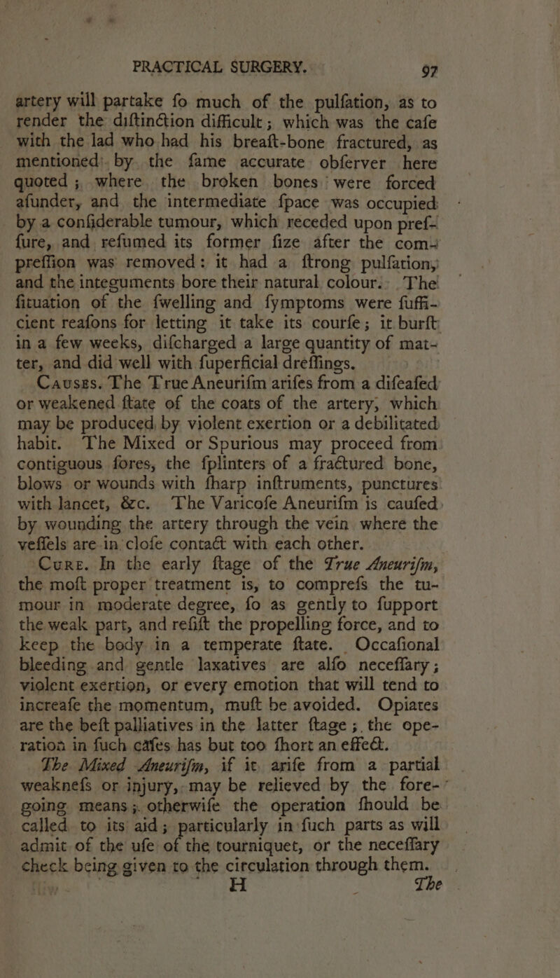 artery will partake fo much of the pulfation, as to render the diftinction difficult ; which was the cafe with the lad who had his breaft-bone fractured, as mentioned’. by. the fame accurate obferver here uoted ; where the broken bones were forced afunder, and the intermediate fpace was occupied: by a confiderable tumour, which receded upon pref- fure, and refumed its former fize after the com preffion was removed: it had a ftrong pulfation, and the integuments bore their natural. colours, The fituation of the {welling and fymptoms were fuffi- cient reafons for letting it take its courfe; it burft in a few weeks, difcharged a large quantity of mat- ter, and did well with fuperficial dreffings. Causes. The True Aneurifm arifes from a difeafed or weakened ftate of the coats of the artery; which may be produced, by violent exertion or a debilitated habit. “The Mixed or Spurious may proceed from contiguous fores, the fplinters of a fraétured bone, blows or wounds with fharp inftruments, punctures with lancet, &amp;c. ‘The Varicofe Aneurifm is caufed, by wounding the artery through the vein where the veffels are in clofe contact with each other. Cure. In the early ftage of the Zrue Aneurifn, the moft proper treatment is, to comprefs the tu- mour in moderate degree, fo as gently to fupport the weak part, and refift the propelling force, and to keep the body in a temperate ftate. Occafional bleeding and gentle laxatives are alfo neceflary ; violent exertion, or every emotion that will tend to _increafe the momentum, muft be avoided. Opiates are the beft palliatives in the latter ftage ; the ope- ration in fuch cafes has but too fhort an effect. The Mixed Aneurifm, if it. arife from a partial - weaknefs or injury, may be relieved by the fore-- going means; otherwife the operation fhould be called. to its aid; particularly in fuch parts as will admit of the ufe of the tourniquet, or the neceffary check being given to the circulation through ee ea . H e