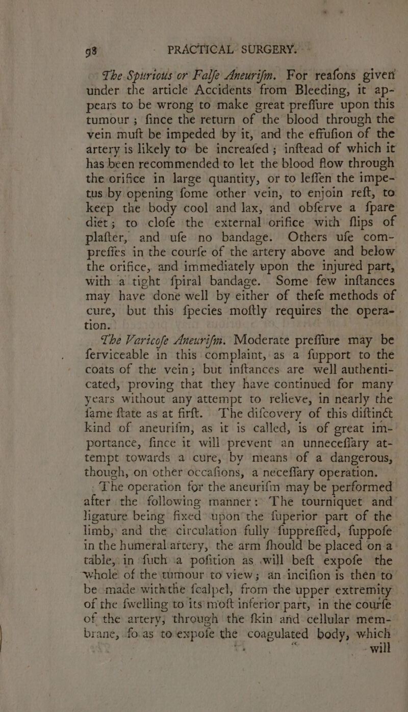 The Spurious or Falfe Aneurifm. For reafons giveti under the article Accidents from Bleeding, it ap- pears to be wrong to make great preffure upon this tumour ; fince the return of the blood through the vein muft be impeded by it, and the effufion of the artery is likely to be increafed ; inftead of which it has been recommended to let the blood flow through the orifice in large quantity, or to leffen the impe- tus by opening fome other vein, to enjoin reft, to keep the body cool and lax, and obferve a fpare diet; to clofe the external orifice with flips of plafter, and ufe no bandage. Others ufe com- prefies in the courfe of the artery above and below the orifice, and immediately upon the injured part, with a tight fpiral bandage. Some few inftances may have done well by either of thefe methods of cure, but this fpecies moftly requires the opera- tion. | The Varicofe Aneurifm. Moderate preffure may be ferviceable in this complaint, as a fupport to the coats of the vein; but inftances are well authenti- cated, proving that they have continued for many years without any attempt to relieve, in nearly the fame ftate as at firft. The difcovery of this diftinét kind of aneurifm, as it is called, is of great im- portance, fince it will prevent an unneceflary at- tempt towards a cure, by means of a dangerous, though, on other occafions, a neceflary operation. The operation for the aneurifm may be performed after the following manner: The tourniquet and’ ligature. being fixed upon the fuperior part of the — limb, and the circulation fully ‘fuppreffed, fuppofe in the humeral.artery, the arm fhould be placed on a table, in fuch .a pofition as will beft expofe the whole of the tumour to view; an-incifion is then ta’ be made withthe fcalpel, from the upper extremity of the fwelling to its’ moft inferior part, in the courfe of the artery; through the fkin and cellular mem- brane, fo.as toexpofe the coagulated body, which — . 2 5 aie will