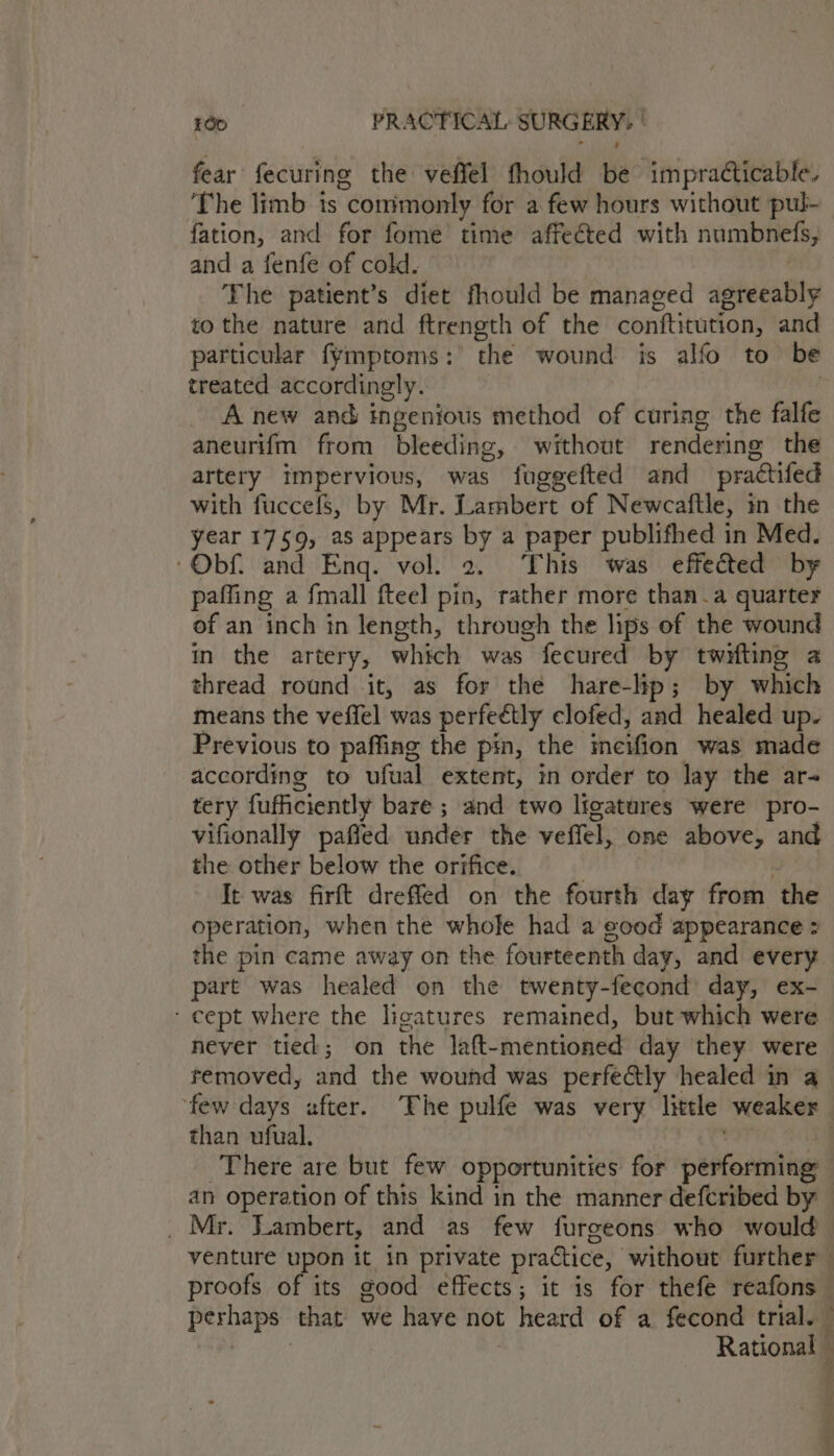 fear fecuring the veffel fhould be impracticable. The limb ts commonly for a few hours without pul- fation, and for fome time affeéted with numbnefs, and a fenfe of cold. | The patient’s diet fhould be managed agreeably to the nature and ftrength of the conftitution, and particular fymptoms: the wound is alfo to be treated accordingly. | | A new and ingenious method of curing the falfe aneurifm from bleeding, without rendering the artery impervious, was fuggefted and practifed with fuccefs, by Mr. Lambert of Newcaftle, in the year 1759, as appears by a paper publifhed in Med. ‘Obf. and Eng. vol. 2. This was effected by paffing a fmall fteel pin, rather more than_a quarter of an inch in length, through the lips of the wound m the artery, which was fecured by twifting a thread round it, as for the hare-lhp; by which means the veffel was perfeétly clofed, and healed up. Previous to paffing the pin, the incifion was made according to ufual extent, in order to lay the ar- tery fufficiently bare ; and two licatures were pro- vifionally pafled under the veffel, one above, and the other below the orifice. ) . It was firft dreffed on the fourth day from the operation, when the whole had a eood appearance ? the pin came away on the fourteenth day, and every part was healed on the twenty-fecond day, ex- - cept where the ligatures remained, but which were never tied; on the laft-mentioned day they were removed, and the wound was perfectly healed in a ‘few days after. The pulfe was very littl weaker than ufual. . a4 There are but few opportunities for performing an operation of this kind in the manner defcribed by — _ Mr. Lambert, and as few furgeons who would venture upon it in private practice, without further proofs of its good effects; it is for thefe reafons — perhaps that we have not heard of a fecond trial. | | Rational