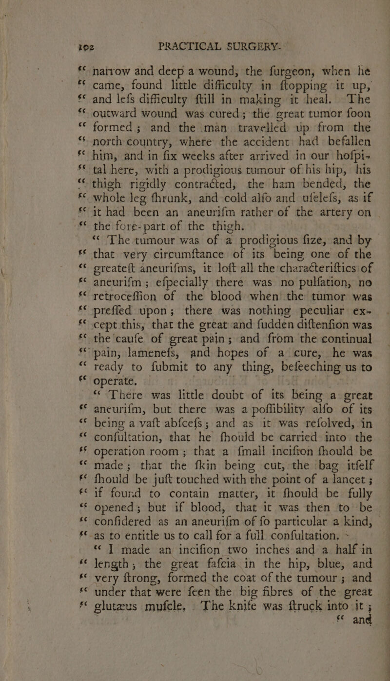 ** narrow and deep a wound, the furgeon, when he came, found little dificulty in {topping it up, €* and lefs difficulty ftill in making it heal. The ‘ outward wound was cured; the ‘oreat tumor foon ** formed; and the man travelled up from the north country, where the accident had befallen ** him, and in fix weeks after arrived in our hofpi- tal here, with a prodigious tumour of his hip, his ** thi¢gh rigtdly contracted, the ham bended, the *¢ whole leg fhrunk, and cold alfo and ulelefs, as if it had been an aneurifm rather of the artery on | ** the fore-part of the thigh. “« The tumour was of a prodigious fize, and by s* that very circumftance of its being one of the “© oreateft aneurifms, it loft all the charaéteriftics of * aneurifm; efpecially there was no pulfation, no *&lt; retroceffion of the blood when the tumor was ** preffled upon; there was nothing peculiar ex- ** cept this, that the great and fudden diftenfion was the caufe of great pajn; and from the continual pain, lamenefs, and hopes of a cure, he was ready to fubmit to any thing, befeeching us to f° operate, © There was little doubt of its being a great ** aneurifm, but there was a poffibility alfo a its “* being a vaft abfcefs; and as it was refolved, in “* confultation, that he fhould be carried into the ‘§ operation room; that a {mall incifton fhould be *« made; that the fkin being cut, the bag itfelf €* fhould be juft touched with the point of a lancet ; €&lt; if found to contain matter, it fhould be fully “‘ opened; but if blood, that it was then to be ** confidered as an aneurifin of fo particular a kind, ‘€_as to entitle us to call for a full confultation. * | ‘© J] made an incifion two inches and a half in ‘&lt; length, the great fafcia.in the hip, blue, and «© very ftrong, formed the coat of the tumour ; and « under that were feen the big fibres of the great ** gluteus mufcle. The knife was ftruck into: ea | f° an