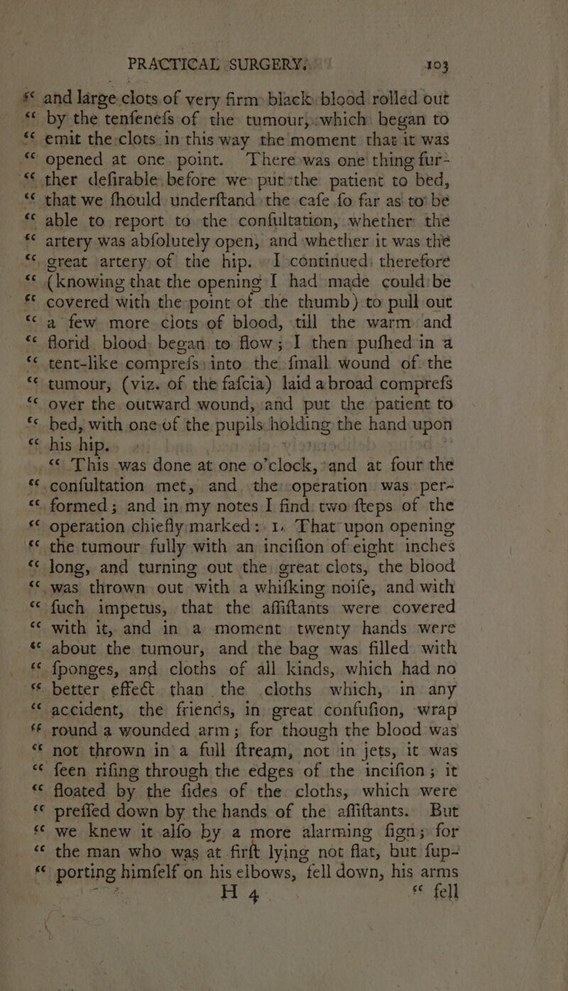 by the tenfenefs of the tumour,:which began to ther defirable, before we put»the patient to ) bed, that we fhould underftand the cafe fo far as to’ be artery was abfolutely open, and whether it was the great artery of the hip. . I continued: therefore (knowing that the opening [ had made could: be covered with the point of the thumb):to pull out a few more clots of blood, till the warm. and florid blood; began to flow; I then pufhed in a tent-like comprefs: into the fmall wound of. the tumour, (viz. of the fafcia) laid abroad comprefs over the outward wound, and put the patient to bed, with one.of the pupils. holding the hand upon his hip. al ha mn an ee) ” ce ss operation chiefly marked:.1. That upon opening the tumour fully with an incifion of eight inches fuch impetus, that the affiftants were covered with it, and in a moment twenty hands were about the tumour, and the bag was filled with {ponges, and cloths of all kinds, which had no accident, the friends, in) great iad satc) wrap round a wounded arm; for though the blood was not thrown in a full ftream, not in jets, it was feen rifing through the edges of the incifion; it floated by the fides of the cloths, which were preffed down by the hands of the affiftants. But we knew it alfo by a more alarming fign; for the man who was at firft lying not flat, but fup- porns himfelf on his elbows, fell down, his arms H 4 . £8 tel}