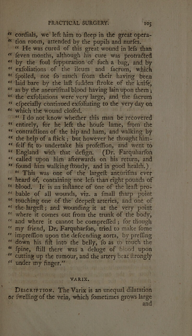 a n A &amp; nN A ia) PRACTICAL SURGERY. 105 cordials, we left him to fleep in the great opera- by the foul fuppuration ‘of fuch a bag, and b {poiled, not fo much from their having been as by the aneurifmal blood having lain upon therm ; e{pecially continued exfoliating to the very day on which the ‘wound clofed. &lt;&lt;’ T do not know whether this man be recovered entirely; for he left the houfe lame, from the contrations of the hip and ham, and walking by the help of ‘a ftick ; but however he thought him- felf fit to undertake his profeffion, and went to England with that defign. (Dr. Farquharfon called upon him’ afterwards on his return, and found him walking ftoutly, and in good health.) . a -$@ €¢ heard of, containing not lefs than eight pounds of blood. It is an ihftance of one of the leaft pro- bable of all wounds, viz. a fmall fharp point touching one of the’ deepeft arteries, and one of the:lareeft ; and wounding it at the very point where it comes out from the trunk of the body, and where it cannot be compreffed ; for though my friend, Dr, Farquharfon, tried to make fome impreffion upon the defcending aorta, by prefling down his fift into the belly, fo as to touch the fpine, ftill there was a deluge of blood upon cutting up the tumour, and the artery beat itrongly under my finger.” VARIX. DeserreTion. The Varix is an unequal dilatation and