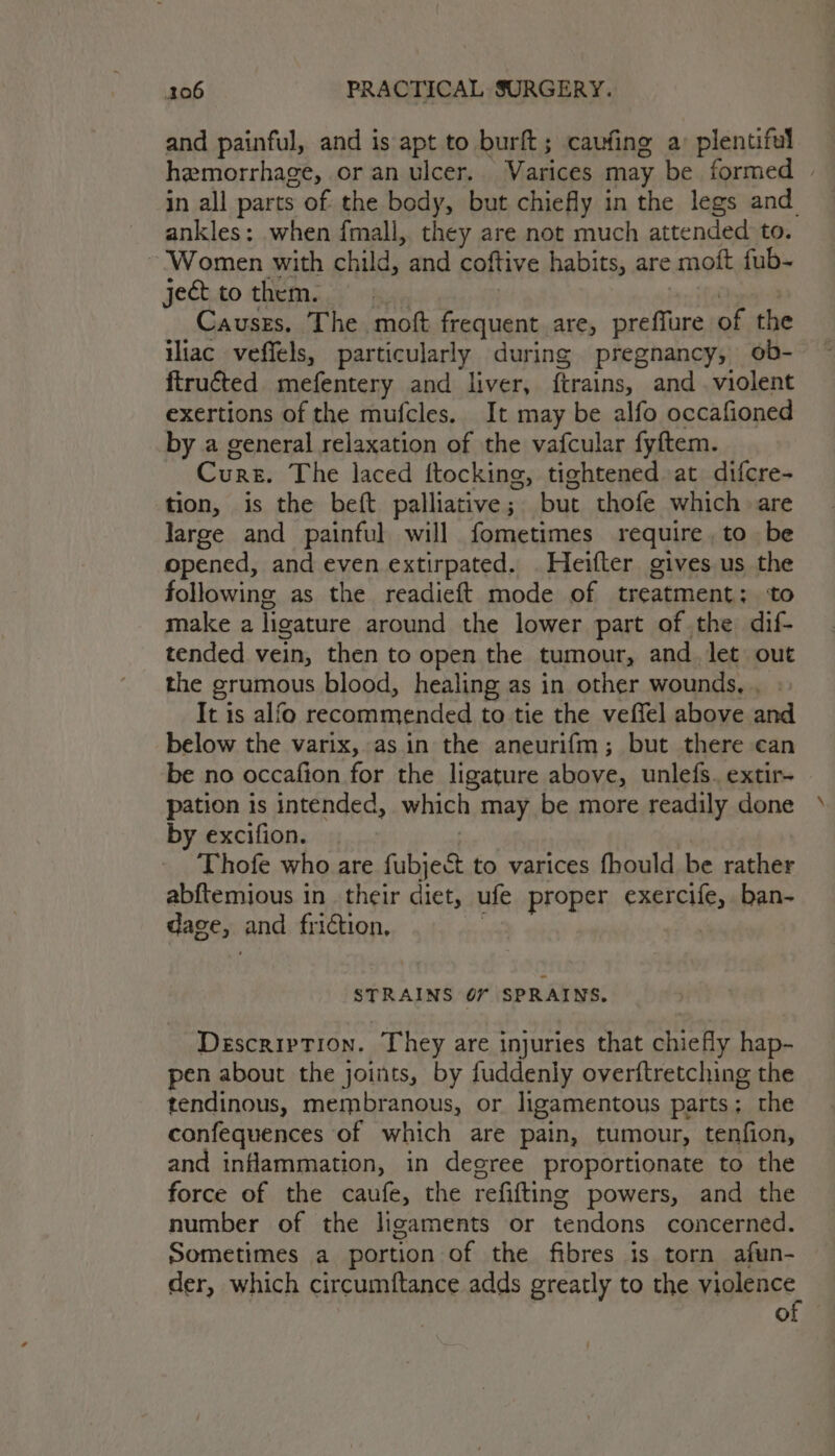 and painful, and is apt to burft; caufing a: plentiful hemorrhage, oran ulcer. Varices may be formed » in all parts of the body, but chiefly in the legs and ankles: when fmall, they are not much attended to. ~ ‘Women with child, and coftive habits, are moft fub- jettothem. | | +n ie Causes. The moft frequent are, preffure of the iliac veffels, particularly during pregnancy, ob-— ftruéted mefentery and liver, ftrains, and violent exertions of the mufcles. It may be alfo occafioned by a general relaxation of the vafcular fyftem. Cures. The laced ftocking, tightened at difcre- tion, is the beft palliative; but thofe which are large and painful will fometimes require , to be opened, and even extirpated. Heifter gives us the following as the readieft mode of treatment; ‘to make a ligature around the lower part of the dif- tended vein, then to open the tumour, and let out the grumous blood, healing as in other wounds, , It is alfo recommended to tie the veffel above and below the varix, asin the aneurifm; but there can be no occafion for the ligature above, unlefs. extir- pation is intended, which may be more readily done » by excifion. | Thofe who are fubject to varices fhould be rather abftemious in their diet, ufe proper exercife, ban- dage, and friction, | STRAINS O67 SPRAINS, Description. They are injuries that chiefly hap- pen about the joints, by fuddenly overftretching the tendinous, membranous, or ligamentous parts; the confequences of which are pain, tumour, tenfion, and inflammation, in degree proportionate to the force of the caufe, the refifting powers, and the number of the ligaments or tendons concerned. Sometimes a portion of the fibres is torn afun- der, which circumftance adds greatly to the migienee °