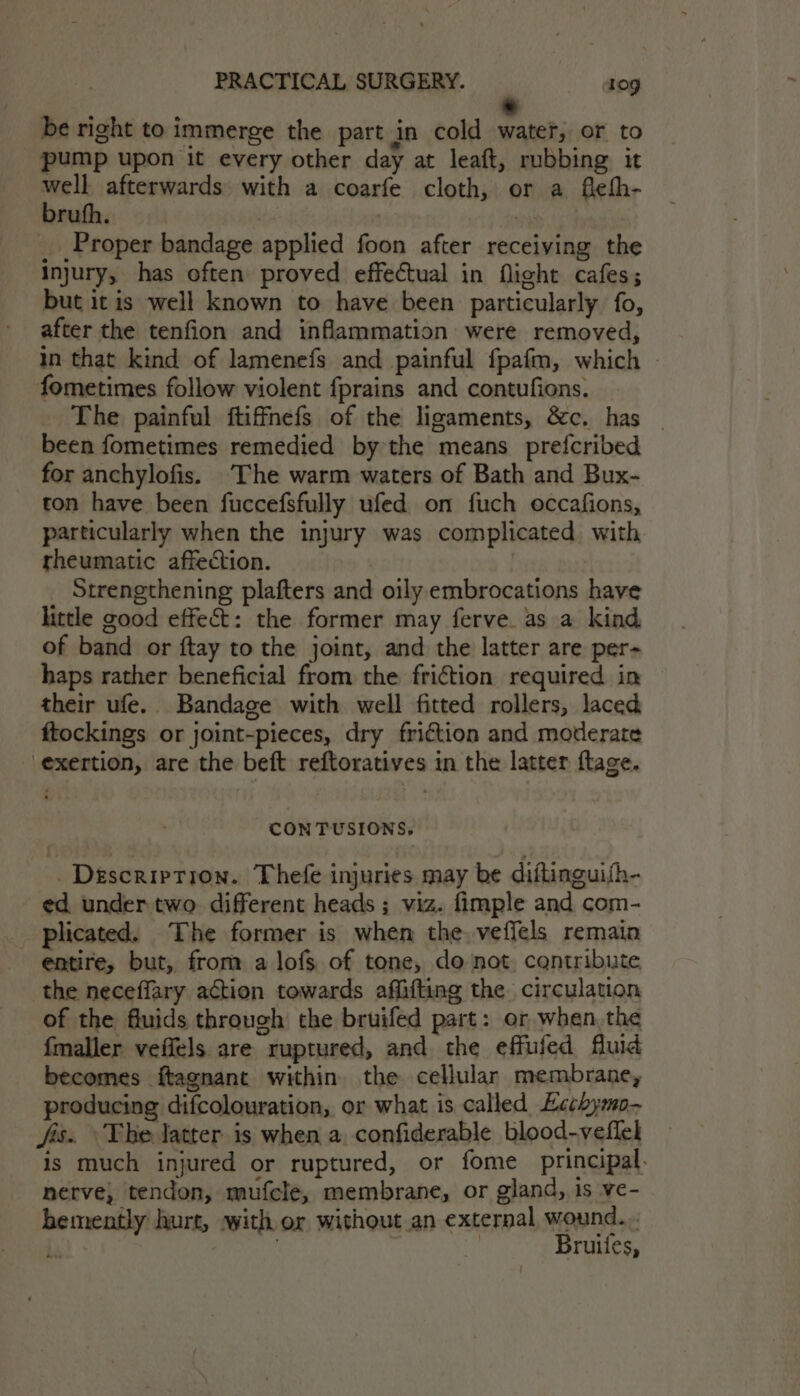 . be right to immerge the part in cold water, or to pump upon it every other day at leaft, rubbing it well afterwards with a coarfe cloth, or a fiehh- brufh. | _ Proper bandage applied foon after receiving the injury, has often proved effectual in flight cafes; but it is well known to have been particularly fo, after the tenfion and inflammation were removed, in that kind of lamenefs and painful fpafm, which - fometimes follow violent fprains and contufions. The painful ftiffnefs of the ligaments, &amp;c. has - been fometimes remedied by the means prefcribed for anchylofis. The warm waters of Bath and Bux- ton have been fuccefsfully ufed on fuch occafions, pareicularly when the injury was complicated with. rheumatic affection. Strengthening plafters and oily embrocations have little good effect: the former may ferve. as a kind of band or ftay to the joint, and the latter are per- haps rather beneficial from the friction required in their ufe. Bandage with well fitted rollers, laced ftockings or joint-pieces, dry friction and moderate exertion, are the beft reftoratives in the latter ftage. CONTUSIONS, Description. Thefe injuries may be diflinguith- ed under two. different heads ; viz. fimple and com- plicated. The former is when the. veffels remain entire, but, from a lofs of tone, do not cantribute the neceffary action towards affifting the circulation of the fluids through the bruifed part: or when,the {maller veffels are ruptured, and the effufed fluid becomes ftagnant within the cellular membrane, producing difcolouration, or what is called Eechymo- fis. ‘The latter is when a. confiderable blood-veflel is much injured or ruptured, or fome principal. nerve, tendon, mufcle, membrane, or gland, is ve- bemently hurt, with or without an external wound... Le é Bi Bruiles,