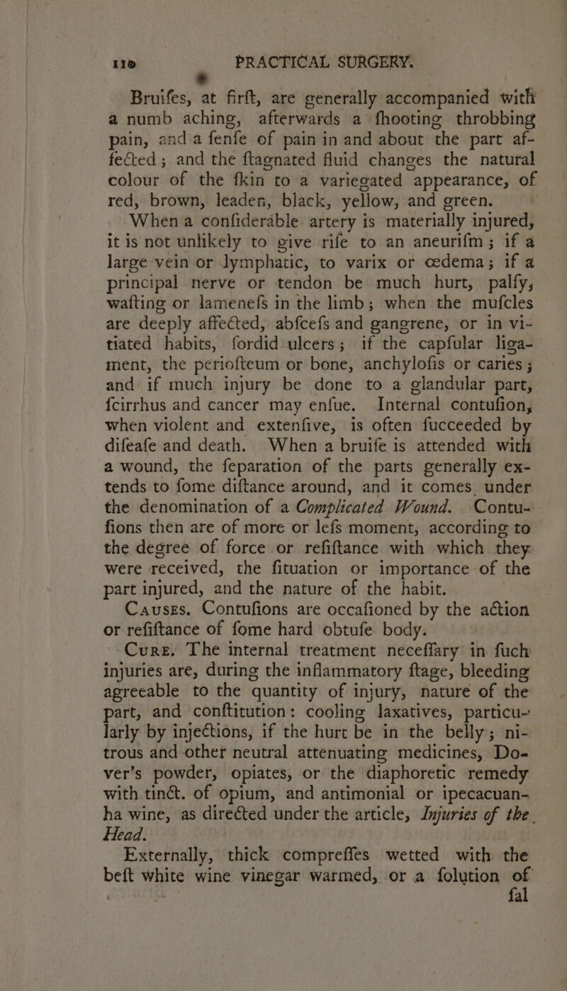 * Bruifes, at firft, are generally accompanied with a numb aching, afterwards a fhooting throbbing pain, anda fenfe of pain in and about the part af- fected ; and the ftagnated fluid changes the natural colour of the fkin to a variegated appearance, of red, brown, leaden, black, yellow, and green. When a confiderable artery is materially injured, it is not unlikely to give rife to an aneurifm; if a large vein or lymphatic, to varix or cedema; if a principal nerve or tendon be much hurt, palfy, wafting or lamenefs in the limb; when the mufcles are deeply affected, abfcefs and gangrene, or in vi- tiated habits, fordid- ulcers; if the capfular liga- ment, the periofteum or bone, anchylofis or caries ; and if much injury be done to a glandular part, fcirrhus and cancer may enfue. Internal contufion, when violent and extenfive, is often fucceeded by difeafe and death. When a bruife is attended with a wound, the feparation of the parts generally ex- tends to fome diftance around, and it comes. under the denomination of a Complicated Wound. Contu- fions then are of more or lefs moment, according to the degree of force or refiftance with which they. were received, the fituation or importance of the part injured, and the nature of the habit. Causes. Contufions are occafioned by the action or refiftance of fome hard obtufe body. Cure. The internal treatment neceffary in fuch injuries are, during the inflammatory ftage, bleeding agreeable to the quantity of injury, nature of the part, and conftitution: cooling laxatives, particu- larly by injections, if the hurt be in the belly; ni- trous and other neutral attenuating medicines, Do- ver’s powder, opiates, or the diaphoretic remedy with tinct. of opium, and antimonial or ipecacuan- ha wine, as directed under the article, Injuries of the. Head. : Externally, thick compreffes wetted with the beft white wine vinegar warmed, or a folution of | fal