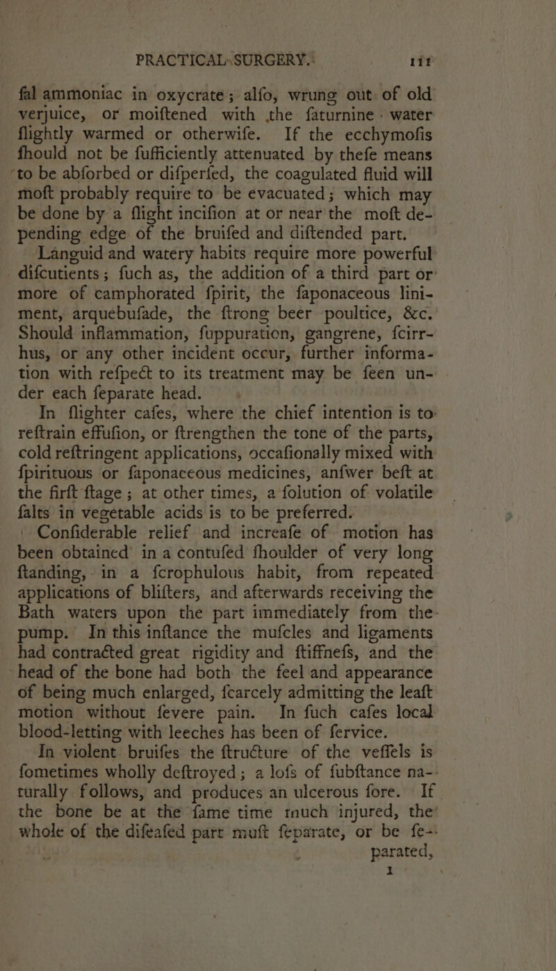 _ fal ammoniac in oxycrate; alfo, wrung out. of old verjuice, or moiftened with .the faturnine. water flightly warmed or otherwife. If the ecchymofis fhould not be fufficiently attenuated by thefe means ‘to be abforbed or difperfed, the coagulated fluid will moft probably require to be evacuated; which may be done by a flight incifion at or near the moft de- pending edge of the bruifed and diftended part. ‘Laneguid and watery habits require more powerful _difcutients; fuch as, the addition of a third part or’ more of camphorated fpirit, the faponaceous lini- ment, arquebufade, the ftrong beer poultice, &amp;c. Should inflammation, fuppuration, gangrene, {cirr- hus, or any other incident occur, further informa- tion with refpect to its treatment may be feen un- der each feparate head. In flighter cafes, where the chief intention Is to reftrain effufion, or ftrengthen the tone of the parts, cold reftringent applications, occafionally mixed with fpirituous or faponaceous medicines, anfwer beft at the firft ftage ; at other times, a folution of. volatile falts in vegetable acids is to be preferred. | Confiderable relief and increafe of motion has been obtained’ in a contufed fhoulder of very long ftanding, in a fcrophulous habit, from repeated applications of blifters, and afterwards receiving the Bath waters upon the part immediately from the- pump. In this inflance the mufcles and ligaments had contracted great rigidity and ftiffnefs, and the head of the bone had both the feel and appearance of being much enlarged, fcarcely admitting the leaft motion without fevere pain. In fuch cafes local blood-letting with leeches has been of fervice. In violent bruifes the ftructure of the veffels is _ fometimes wholly deftroyed; a lofs of fubftance na-- turally follows, and produces an ulcerous fore. If the bone be at the fame time tuch injured, the’ whole of the difeafed parr muft feparate, or be fe-: . parated,