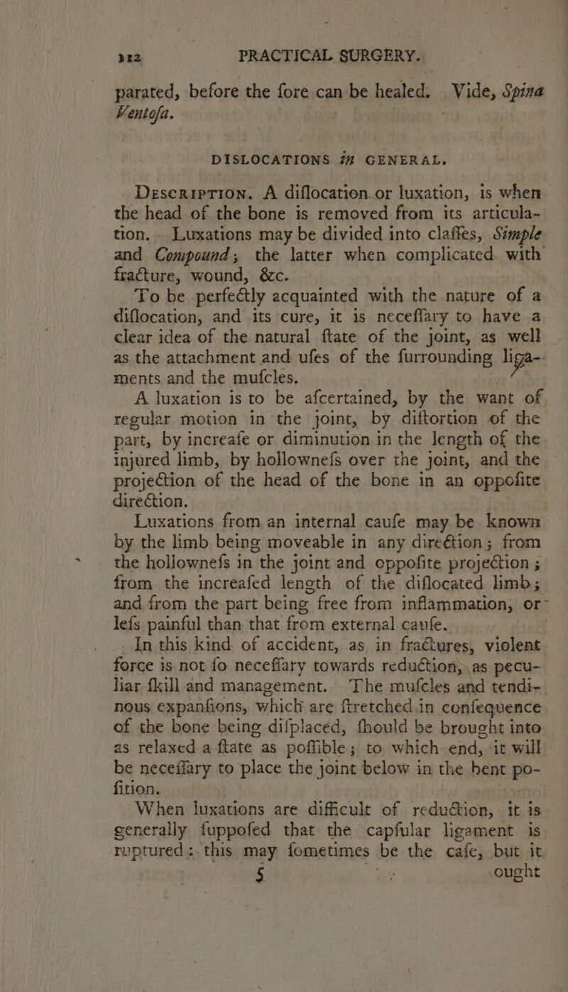parated, before the fore can be healed; Vide, nae Ventofa. DISLOCATIONS 72 GENERAL. Description. A diflocation.or luxation, is when the head of the bone is removed from its articula- tion. Luxations may be divided into claffes, Simple and Compound; the latter when complicated. with fracture, wound, &amp;c. To be perfectly acquainted with the nature of a diflocation, and its cure, it is neceflary to have a clear idea of the natural ftate of the joint, as well as the attachment and ufes of the furrounding liga: ments and the mutcles. | A luxation is to be afcertained, by the want of regular motion in the joint, by diftortion of the part, by increafe or diminution in the length of the injured limb, by hollownefs over the joint, and the — projection of the head of the bone in an oppofite direction. } Luxations from an internal caufe may be known by the limb being moveable in any direétion; from the hollownefs in the joint and oppofite projection ; from the increafed length of the diflocated limb; and from the part being free from inflammation, or~ lefs painful than that from external caufe. In this kind of accident, as in fractures, BA force is not fo neceffary towards reduction, as pecu- iar fkill and management. The mufcles and tendi- nous expanfions, which are ftretched.in confequence of the bone being difplacéd, fhould be brought into as relaxed a ftate as poffible ; to. which end, it will be neceffary to place the joint below in the hent po- fition. When luxations are dificult of roglesaiaiee it is generally fuppofed that the capfular ligament is ruptured: this may fometimes ibe the cafe, but it 5 : ought