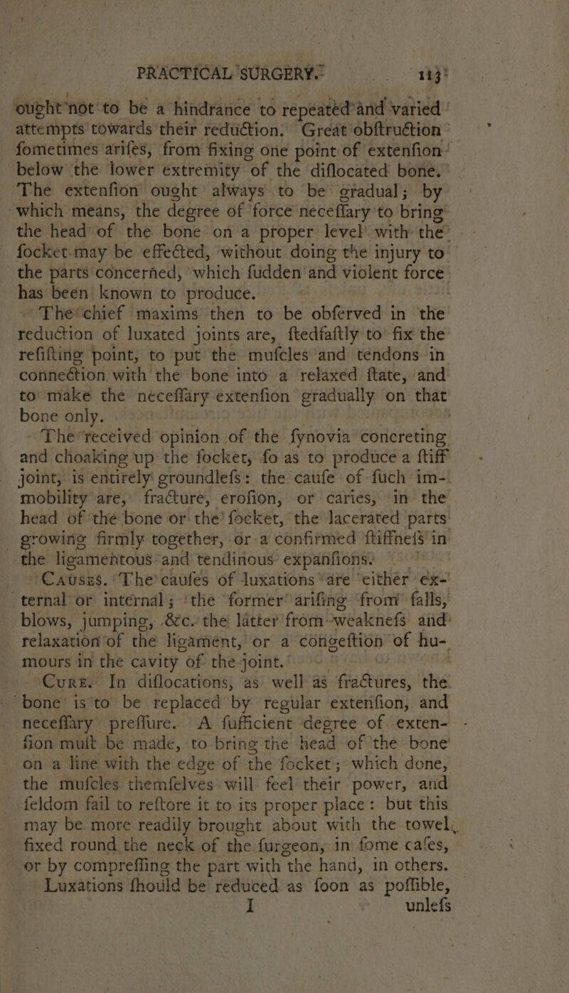 Sunt ‘NOt’to be a hindrance to repeated? and varied attempts towards their reduétion. ‘Great obftruétion fometimes arifes, from fixing one point of extenfion’ below the lower extremity “of the diflocated bone, ‘The extenfion ought’ always to be gradual; by which means, the degree of ‘force neceflary to bring the head’ of the bone on a proper level with: the” focket-may be effected, without doing the injury to the parts concerned, ‘which fudden’ and violent force has been known to produce. The'chief maxims then to be obferved in ‘the pancho of luxated joints are, ftedfaftly to’ fix the refitting point, to put the mufcles’and tendons in cotneétion with the bone into a relaxed ftate, and to make the neceffary extenfion gradually on that bone only. | The*received opinion of the fynovia’ concreting and choaking up’ the focket, fo as to produce a ftiff joint, is entirely groundlefs: the caufe of fuch im- mobility’ are, fracture, erofion, or caries, ‘in the head of the bone or the? focket, the Jacerated parts: _ growing firmly together, ora confirmed ftiffneis in the ligamentous and tendinous- expanfions. + Causzs. ‘The’ caufes of luxations “are ‘either éx-' ternal or internal ; ‘the former’ arifing from’ falls, blows, jumping, &amp;c. the latter from-weaknefs and: relaxation’of the ligament, or a cotigeftion of hu-. mours in the cavity “of the joint. Cure. In diflocations, as well ag aciees: the. ‘bone is'to be replaced by regular extenfion, and neceffary preflure. A fufficient degree of. exten- fion muit be made, to bring the head of the bone’ on a line with the edge of the focket; which done, the mufcles themfelves will feel their power, and feldom fail to reftore it to its proper place: but this may be more readily brought about with the towel, fixed round the neck of the furgeon, in fome cafes, or by comprefling the part with 1 the hand, in others. Luxations fhould be reduced as foon as poffible, I unlefs