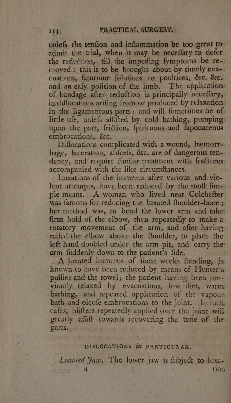 unlefs. the tenfion and. inflammation be too great to admit the trial, when it may. be neceflary to defer the reduction,, till, the impeding fymptoms be re- moved: this is to be brought about by timely eva- cuations, faturnine folutions. or poultices, &c. &c. and: an eafy pofition of the limb. The application, of bandage after. reduction is principally neceffary, in diflocations arifing from or produced by relaxation in the ligamentous parts; and will fometimes be of little ufe, unlefs affifted by, cold bathing,. pumping upon the part, friction, fpirituous-and faponaceous embrocations, &c. a} Diflocations complicated with a wound, hemorr- hage, laceration, abicefs, &c. are of dangerous ten- dency, and require fimilar treatment with fra¢tures accompanied with the like circumftances. _ Luxations of the humerus after various and vio- lent attempts, have been reduced by the moft fim- ple means. A woman who lived near Colchefter was famous for reducing the luxated fhoulder-bone ; her method was, to bend the lower arm and take firm hold of the elbow, then repeatedly to make a rotatory movement of the arm, and after having, raifed.the elbow above the fhoulder, to place the left hand doubled under the arm-pit, and carry the arm, fuddenly down to the patient’s fide. ak? . A luxated humerus of fome weeks ftanding, js known to have been reduced by: means of Hunter’s pullies and the towel; the patient having been pre- vioufly, relaxed by evacuations, low diet, warm bathing, and repeated application of the vapour bath and oleofe embrocations to the joint. Jn fuch cafes, blifters repeatedly applied over the joint will greatly affift towards recovering the tone of the parts. DISLOCATIONS 2% PARTICULAR, Luxated Faw. The lower jaw is fubje& to. luxa- 4. tion