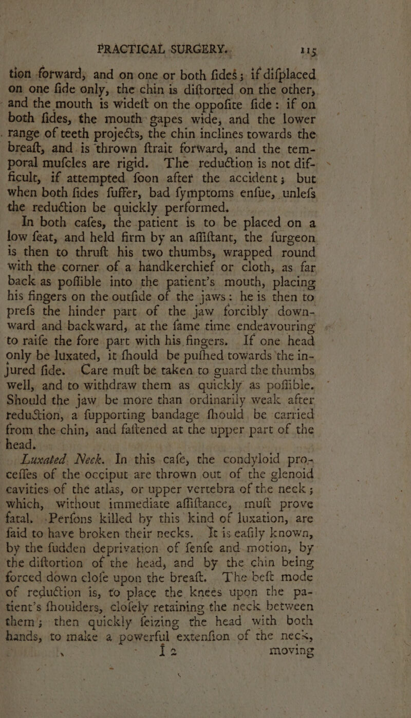 tion forward, and on one or both fides; if difplaced on one fide only, the chin is diftorted on the other,. and the mouth is wideit on the oppofite fide: if on both fides, the mouth gapes wide, and the lower . range of teeth projects, the chin inclines towards the breaft, and. is thrown ftrait forward, and the tem- poral mufcles are rigid. The reduction is not dif- ficult, if attempted foon after the accident; but when both fides fuffer, bad fymptoms enfue, unlefs the reduction be quickly performed. In both cafes, the patient is to be placed on a low feat, and held firm by an affiftant, the furgeon. is then to thruft his two thumbs, wrapped round with the corner of a handkerchief or cloth, as far back as poflible into the patient’s mouth, placing his fingers on the outfide of the jaws: he is then to prefs the hinder part of the jaw forcibly down- ward and backward, at the fame time endeavouring « to raife the fore part with his fingers. If one head only be luxated, it fhould be pufhed towards ‘the in- jured fide. Care mutt be taken to guard the thumbs Well, and to withdraw them as quickly as poffible. Should the jaw be more than ordinarily weak after reduction, a fupporting bandage fhould be carried from the-chin, and fattened at the upper part of the head. | Luxated. Neck. In this cafe, the condyloid pro- ceffes of the occiput are thrown out of the glenoid cavities of the atlas, or upper vertebra of the neck ; Which, without immediate affiftance, muft prove fatal. .Perfons killed by this kind of luxation, are faid to have broken their necks. It is eafily known, by the fudden deprivation of fenfe and.motion, by the diftortion of the head, and by the chin being forced down clofe upon the breaft. The beft mode of reduction is, to place the Kneés upon the pa- tient’s fhoulders, clolely retaining the neck between them’; then quickly feizing the head with both hands, to make a powerful extenfion of the necx, - ‘ pasias | moving iS