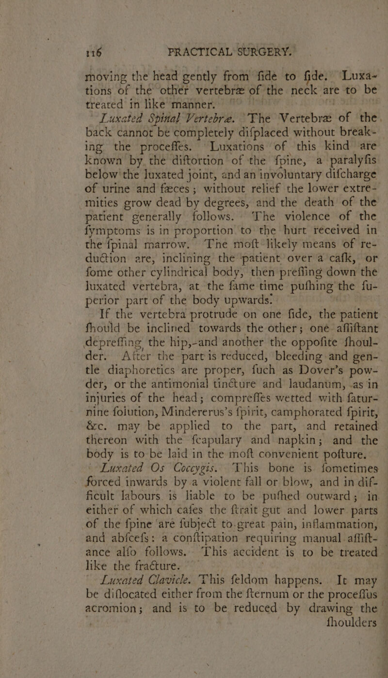 moving the head gently from fide to fide. Luxa~ tions of the other vertebra of the neck are to be treated in like manner.” Luxated Spinal Vertebre. ‘The esters of the back cannot be completely difplaced without break- ing the proceffes. ‘Luxations of this kind are known by, the diftortion of the {pine, a paralyfis below the luxated joint, and an involuntary difcharge of urine and faces; without relief the lower extre- mities grow dead by degrees, and the death of the patient generally follows. ‘The violence of the fymptoms is in proportion to the hurt received in the fpinal marrow. ‘The moft likely means of re- duction are, inclining the ‘patient over a cafk, or fome other cylindrical body, then prefiing down the juxated vertebra, at the fame time Poe the fu- perior part of the body upwards. If the vertebra protrude on one fide, the patient fhould be inclined towards the other; one. affiftant depreffing the hip,-and another the oppofite fhoul- der. After the partis reduced, bleeding and gen- tle diaphoretics are proper, fuch as Dover’s pow- der, or the antimonial tincture and laudanum, -as in injuries of the head; compreffes wetted with fatur- nine foiution, Mindererus’s {pirit, camphorated fpirit, é&amp;c. may be applied to the part, and retained thereon with the fcapulary and napkin; and the body is to be laid in the moft convenient pofture. Luxated Os Coccygis. This bone is fometimes forced inwards by. a violent fall or blow, and in ficult labours. is liable to be puthed outward ; : either of which cafes the ftrait cut and lower Mba, of the {pine ‘are fubject to.great pain, inflammation, and abfcefs: a conftipation requiring manual. affift- ance alfo follows. This accident is to be treated — like the fra¢ture. Luxated Clavicle. This feldom happens... It may be diflocated either from the fternum or the proceffus — acromion; and is to be reduced by drawing the © | fhoulders