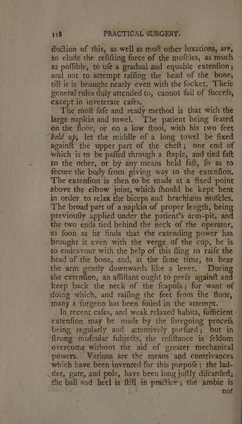 duction of this, as well as moft other luxations, are, to elude the refifting force of the mufcles, as much as poffible, to ufe a gradual and equable extenfion; and not to-attempt raifing the head of the bone, till itis brought nearly even with the focket, Thefe general rules duly attended to, cannot fail of fuccefs, except in inveterate cafes, The moft fafe and ready method js that with the large napkin and towel, The patient being feated on the floor, or on a low ftool, with his two feet “beld up, let the middle of a long towel be fixed againft the upper part of the cheft; one end of which is to be paffed through a ftaple, and tied faft to the other, or by any means held faft, fo as to fecure the body from giving way to the extenfion. The extenfion is then to be made at a fixed point above the: elbow joint, which fhould be kept bent in order. to relax the biceps and brachizus mufcles, — The broad part of a napkin of proper length, being previoufly applied under the patient’s arm-pit, and the two ends tied behind the neck of the. operator, as foon as he finds that the extending power has brought it even with the verge, of the cup, he is to endeavour with the he!p of this fling to raife the head of the bone, and, at the fame time, to bear the arm gently downwards like a lever. During the extenfion, an affiftant ought to prefs againft and keep back the neck of the fcapula; for want of doing which, and raifing the feet from the floor, many a furgeon has been foiled in the attempt. In recent cafes, and weak relaxed habits, fufficient — extenfion may be made by the foregoing procefs _ being regularly and attentively purfued; but in — ftrong mufcular fubjeéts, the refiitance is feldom overcame without the aid of greater mechanical powers. Various are thé means and contrivances which have been invented for this purpofe: the lad- — der, gate, and pole, have been long juftly difcarded; the ball and heel is {till in practice; the ambie is — | not