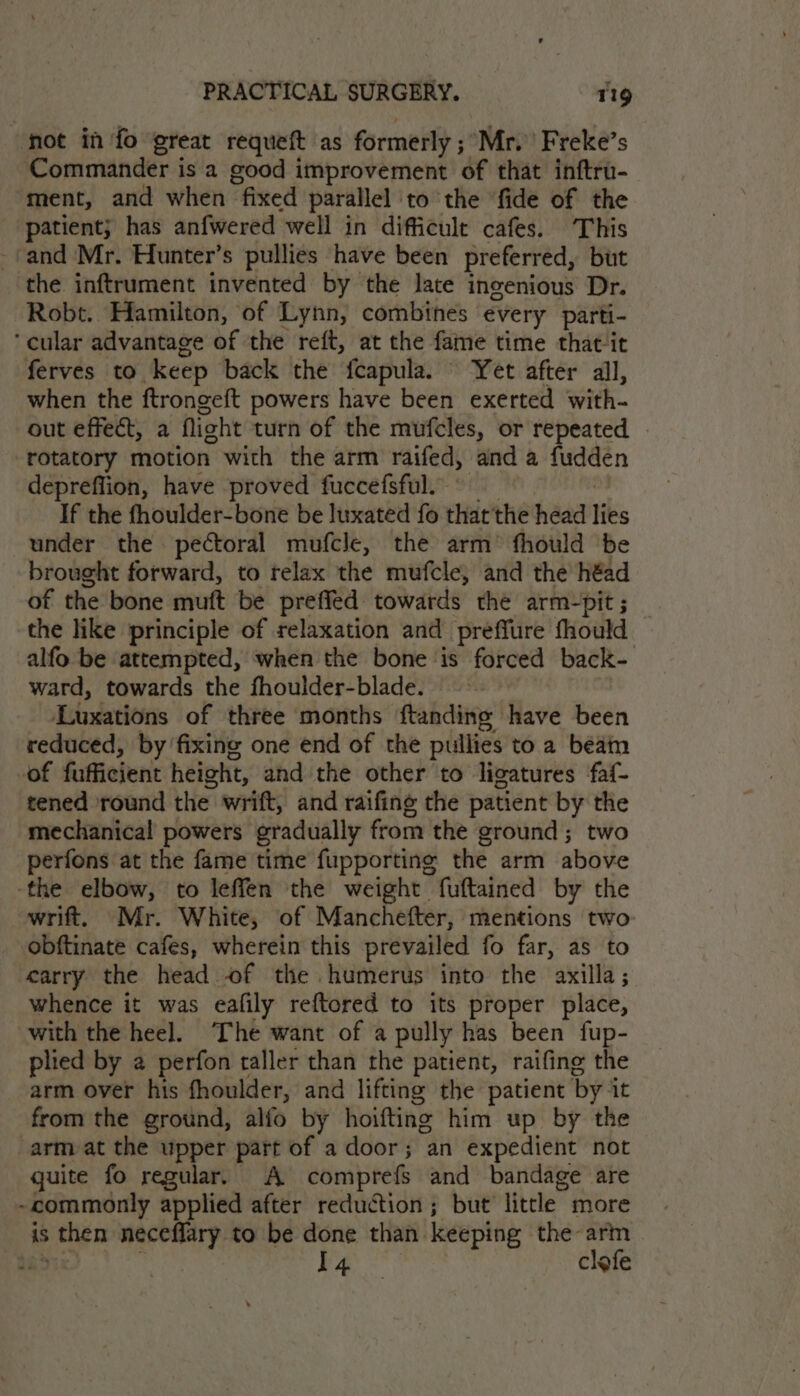 ‘hot in fo great requeft as formerly ; Mr.’ Freke’s Commander is a good improvement of that inftru- ment, and when “fixed parallel ‘to the fide of the patient; has anfwered well in difficult cafes. This _-and Mr. Hunter’s pullies have been preferred, but the inftrument invented by the late ingenious Dr. Robt. Hamilton, of Lynn, combines every parti- ‘cular advantage of the reft, at the fame time that it ferves to keep back the fcapula. ‘Yet after all, when the ftrongeft powers have been exerted with- out effect, a flight turn of the mufcles, or repeated . rotatory motion with the arm raifed, and a fudden depreflion, have proved fuccefsful. If the fhoulder-bone be luxated fo thatthe head libs under the pectoral mufcle, the arm’ fhould ‘be brought forward, to relax the mufcle, and the héad of the bone muft be prefied towards the arm-pit ; the like principle of relaxation and preffure fhould alfo be attempted, when the bone is forced back- ward, towards the fhoulder-blade. Luxations of three months ftanding have been reduced, by fixing one end of the pullies to a beam of fofieient height, and the other to ligatures faf- tened round the’ wrift, and raifing the patient me a mechanical powers gradually from the ground ; perfons at the fame time fupporting the arm able -the elbow, to leffen the weight fuftained by the wrift, Mr. White, of Manchefter, mentions two obftinate cafes, wherein this prevailed fo far, as to carry the head of the humerus into the axilla; whence it was eafily reftored to its proper place, with the heel. ‘The want of a pully has been fup- plied by a perfon taller than the patient, raifing the arm over his fhoulder, and lifting the patient by. it from the ground, alfo by hoifting him up by the arm at the upper part of a door; an expedient not quite fo regular, A comprefs and bandage are ~commonly applied after reduction ; but litcle more is then necefflary to be done than. keeping the-arm ; a clefe