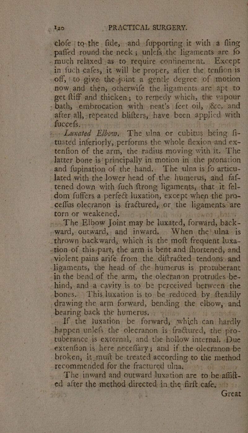 __s€lofe's to. the fide,’ and fupporting it ass a fling _paffed round the neck ; unlefs the ligaments are fo - much relaxed'.as to. require confinement... Except in fuch cafes, it will be proper, after the tenfion 1s off, | to give theyoint a gentle degree of jmotion now and then, otherwife ad ligaments. are apt to get {tif and thicken; to remedy which, the vapour - bath, .embrocation with neat’s feet oil, cc. and atrars all, répeated blifters, have. been applied with fuccefs. , . Luxated Elbow, The ulna or cubitus ing fi- tuated inferiorly, performs the whole flexion-and ex- tenfion of the arm, the radius moving with it. ‘The latter bone is’ principally in moticn in the pronation and fupination of the hand.. The ulna is fo articu- lated with the lower head of the humerus, and faf- tened down with fuch ftrong ligaments, that it fel- dom fuffers a perfect luxation, except when the pro- ceffus olecranon is fra¢tured,..or the ligaments: are torn or weakened, The Elbow Joint may be luxueed, praliste back- ward, outward,. and inward, . When the! ulna i thrown backward, which is the moft frequent “ae tion of this-part, the arm is bent and fhortened, and violent pains arife from the. diftraéted. tendons: and ligaments, the head of the, humerus is protuberant -in the bend of the arm, the olecranon protrudes -be- hind, anda cavity is to be perceived between the bones. This luxation is to. be reduced, by. fteadily drawing the arm forward, bending the cow, and bearing back the humerus, If the luxation be forward, hth can: hardly happen unlefs the olecranon is: fractured, the pro- tuberance is external, and the hollow internal. Due extenfion is here neceflary; and if the olecranon»be broken, it,muit be treated according to the method recommended for the fractured ulna; 1. OLS 3 The inward and outward luxation are to be: afi ed after the method directed in.the firft cafe, +! Great |