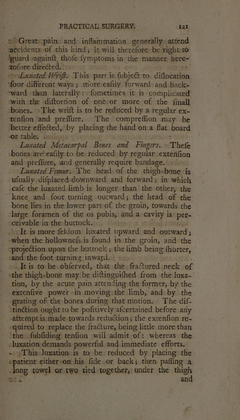 9 Great: pain: and inflammation generally. attend accidents of this kind; it will therefore be right:to guard /againft thofe plait saa in ‘the manner aaa le directed. Luxated Wrift. This part is fubjeet to PrPhenlne tas different ways ; more eafily forward: and back ‘ward ithan laterally: fometimes it is complicated swith the diftortion of onervor more of the {mall bones... The wrift is to be reduced by a regular ex- tenfion and preffure. ©The compreffion may be better effected, by placing the hand ona flat board on tables Boric . Luxated “Metacarpal Bones and Fingers. Thefe bones are! eafily to be reduced by regular extenfion and preffure, and generally require bandage. he Luxated Femur, The head of the thigh-bone ‘is -ufualiy difplaced:downward and forward; in which cafe the luxated limb is longer than the other; the knee and foot turning outward; the head of the bone lies in the lower part of the groin, towards the ‘large foramen of the os pubis, and a caviiy is apa ceivable i inthe buttock. -It is more feldom luxated upward and Sasiencd i the hollownefs:is found in:the groin, and the “projection upom the buttock ; the limb being fhorter, © -and the: foot ‘turning inward. : ©. Jtis to be: obferved, that she fractured neck af _ the thigh-bone may be diftinguifhed from the luxa- tion, by the acute pain attending: the former, by the extenfive power in moving the limb, and by. the grating of) the bones during that motion. The-dif- tinction ought to be pofitively | afcertained before any attempt is: made towards reduction ; the extenfion re- ‘guired to replace the fracture, being little more than ‘the fubfiding tenfion will admit of: whereas the eluenge demands powerful and immediate efforts. »Thisluxation is to be reduced by placing the eparinnt either-on his fide.or back; then paffing a sre towel or two tied together, under the thigh pat | and