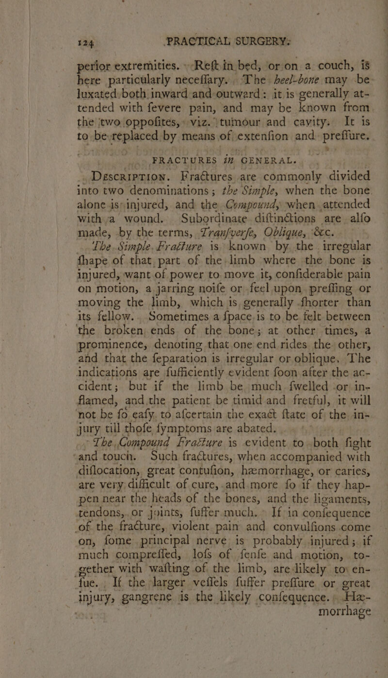 perior extremities. »-Reft in bed, or.on a couch, is here particularly neceflary.. The heel-bone may -be luxated. both inward and-outward : it is generally at- tended with fevere pain, and. may be known from the two oppofites,» viz. tumour and cavity. It 1s to be Replircd by means of eatenifion and. preffure. . ere FRACT URES in GENERAL... Description. Fraétures are commonly inided into two denominations ; the Simple, when the bone. alone is»injured, and the Compound, when attended with a wound. Subordinate. diftin@ions are alfo made, by the terms, 7; rau/ver fe Oblique, ‘&c. ‘The. Simple. Fraéfure is known by the. irregular fhape of that, part of the limb where the bone is injured, want of power to. move it, confiderable pain on motion, a jarring noife or feel upon, preffing or moving the limb, which 1s, generally fhorter than its fellow.. Sometimes a fpace.is to be felt between ‘the broken; ends of the bone; at other times, a prominence, denoting that one end rides the. other, and that the feparation i is irregular or oblique. The indications are fufficiently evident foon after the ac- cident; but if the limb be much. fwelled ‘or, in- flamed, and.the patient be timid and fretful, it will ‘not be fo eafy. to afcertain the exact ftate of the. in= jury till thofe fymptoms are abated. De be Compound fragéure is evident. to. both fight ‘and touch. Such fractures, when accompanied with diflocation, great contufion, hzemorrhage, or caries, are very dificult of cure,.and.more fo if they hap- pen near the heads of the ares and the ligaments, rendons,.or joints, fuffer much » If-in confequence of the fracture, violent pain ane convulfions come fome principal nerve is probably injured ;. if fol: compreffled, lofs of fenfe and motion, to-- gether with wafting of. the limb, arelikely to en- fue. . If the larger. vefiels fuffer preffure or great injury, SADEISNE: as the likely confequence. ; He- 7 morrhage