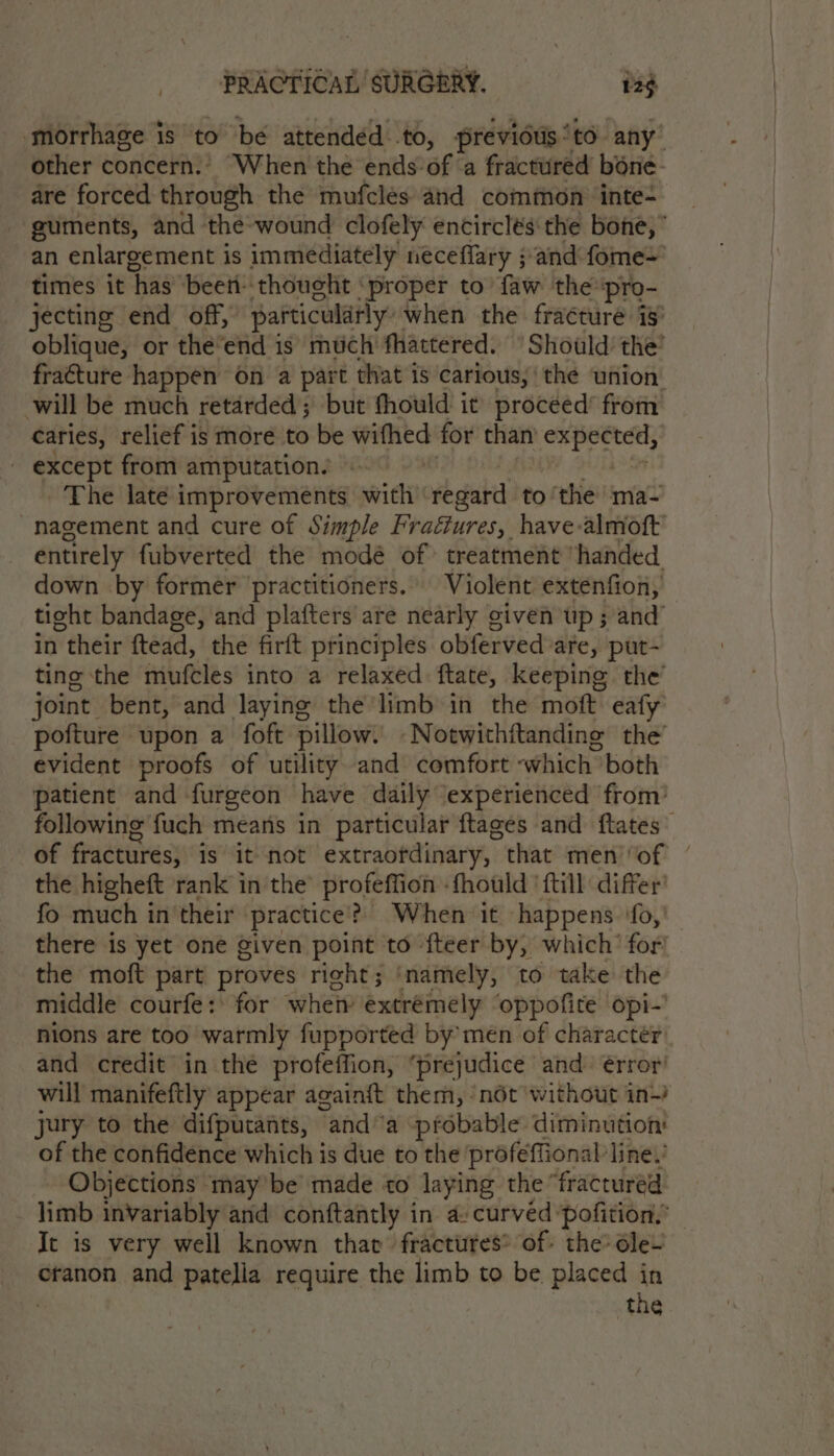 ‘morrhage is to be attendéd to, previdus to any’ other concern.’ ‘When the ends of ‘a fractured bone- dre forced through the mufclés and common ‘inte- guments, and the-wound clofely encirclés the bone,” an enlargement is immediately neceflary ;and fome= times it has beeri- thoucht ‘proper to faw the pro- jecting end off,” particularly: when the fracture is oblique, or the’end is much fhattered. ° Should the: fra€ture happen on a part that is carious, the union: will be much retarded; but thould it proceed’ from caries, relief is more to be wifhed for than i except from amputation. | The late improvements with vbsiabtt to ‘the ma- nagement and cure of Simple Fraéiures, have almoft entirely fubverted the modé of: treatment handed down by former ‘practitioners. Violent extenfion, tight bandage, and plafters are nearly given up ; and’ in their ftead, the firft principles obferved are, put- ting the mufcles into a relaxed ftate, keeping the’ joint bent, and laying the'limb in the moft eafy pofture upon a foft pillow. Notwithftanding the’ evident proofs of utility and comfort “which both patient and furgeon have daily experienced from’ following fuch means in particular ftages and flates’ of fractures, is it not extraofdinary, that men’‘of the higheft rank in the’ profeffion -fhould {till differ’ fo much in their practice’? When it ‘happens ‘fo,’ there is yet one given point to fteer by, which’ for the moft part proves right; ‘namely, to take the middle courfe: for when extremely oppofite opi-’ nions are too warmly fupported by’ men of character: and credit in the profeffion, ‘prejudice and. érror’ will manifeftly appear againft them, ‘not without in-) jury to the difputants, “anda probable diminution: of the confidence which is due to the ‘profeffional line.’ Objections may’ be made to laying the “fractured limb invariably and conftantly in a- curved ‘pofition! It is very well known that fractures® of: the dle~ cranon and patelia require the limb to be placed in