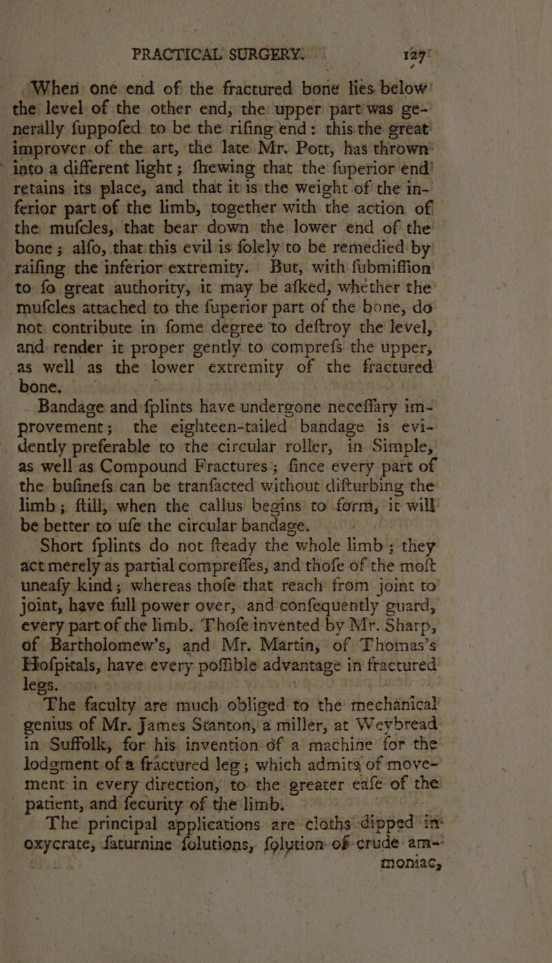 When one end of the fractured bone lies. below’ the level of the other end; the upper partiwas ge- nerally fuppofed to be the rifing end: this:the great’ improver of the art, the late Mr. Pott, has thrown: into a different light ; fhewing that the fuperior end! retains its place, and that itis the weight of the in- ferior part of the limb, together with. the action of the mufcles, that Sadie down the lower end of the bone ; alfo, that: this evil is folely to be remedied: by raifing the inferior extremity. But, with fubmiffion to fo great authority, it may be afked, whether the mufcles attached to the fuperior part of the bone, do not. contribute in fome degree to deftroy the level, and: render it proper gently to comprefs the upper, -as well as the lower extremity of the fractured bone. Bandage and fplints have undergone neceffiry i im- provement ; the eighteen- tailed bandage 1s evi- _ dently preferable to the circular roller, in Simple, as wellas Compound Fractures; fince every part of the bufinefs can be tranfacted without difturbing the limb ; ftill, when the callus begins to form, ic will be better to ufe the circular bandage. Short fplints do not fteady the “whole finish they act merely as partial compreffes, and thofe of the moit uneafy kind; whereas thofe that reach’ from joint to joint, have full power over, and confequently guard, every partof the limb. Thofe invented by Mr. Sharp, of Bartholomew’s, and Mr. Martin, of Thomas’s Hofpitals, have every poMfible ao be in fractured legs. } “Phe faculty are much obliged to the ‘haeHanteay genius of Mr. James Stanton; a miller, at Weybread in Suffolk, for his invention of a machine for the lodgment. of @ fractured leg; which admits of move- ment-in every direction, to the greater eafe of ths _ ‘patient, and fecurity of the limb. The principal applications are cloths. dipped’ ini oxycrate, faturnine folutions, {olution of crude: am~ Serie moniac,