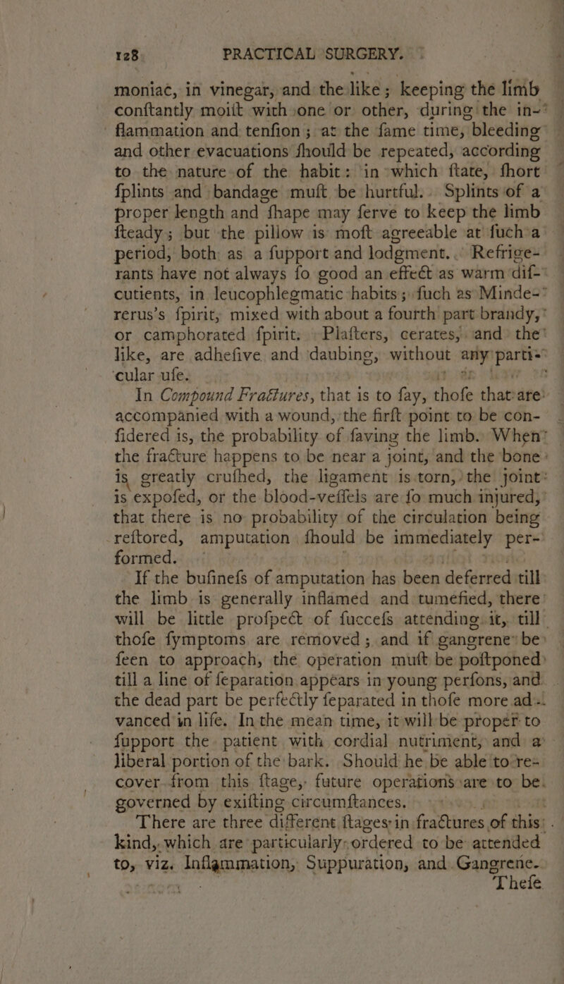 moniac, in vinegar, and the like ; keeping the limb conftantly moiit with one or other, during the in=? — - flammation and: tenfion; at the fame time, bleeding . and other evacuations fhould be repeated, according to the nature of the habit: ‘in »which {ftate, fhort fplints and bandage muft be hurtful. Splints of a proper length and fhape may ferve to keep the limb fteady ; but the pillow is: moft agreeable oat fuch'a period, both: as a fupport and lodgment.. Refrige- rants have not always fo good an effect as warm dif. cutients, in leucophlegmatic habits; fuch as: Minde- rerus’s fpirit, mixed with about a fourth part brandy, * or camphorated fpirit. .Plafters, cerates, and» the’ like, are adhefive and daubing, without pug voy ‘cular ufe. In Compound Fraéfures, that is to fay, thofe that are: accompanied with a wound, ‘the firft point to be con- - fidered 1s, the probability of faving the limb. When™ | the fracture happens to be near a joint, and the bone : is greatly crufhed, the ligament is.torn,’ the joint: is expofed, or the blood-veifels are fo much injured,’ that there is no probability of the circulation being _reftored, amputation | fhould be nitigansaernge per- formed. “If the bufinefs of amputation has phen deferred till the limb is generally inflamed and tumefied, there: will be little profpect of fuccefs attending. it, till” thofe fymptoms are removed ; and if gangrene” be» feen to approach, the operation muft be poftponed) till a line of feparation appears in young perfons, and _ the dead part be perfectly feparated in thofe more.ad-. vanced in life. In the mean time, it willbe proper to fupport the patient with cordial nutriment, and a liberal portion of the bark. Should he be able to:re- cover. from this ftage, future operations»are to be. governed by exiting circumftances. There are three diferent ftages;in fraétures of aks . kind, which are particularly: ordered to be attended Or viz. inflammation, Suppuration, and. Gangrene. | Thefe