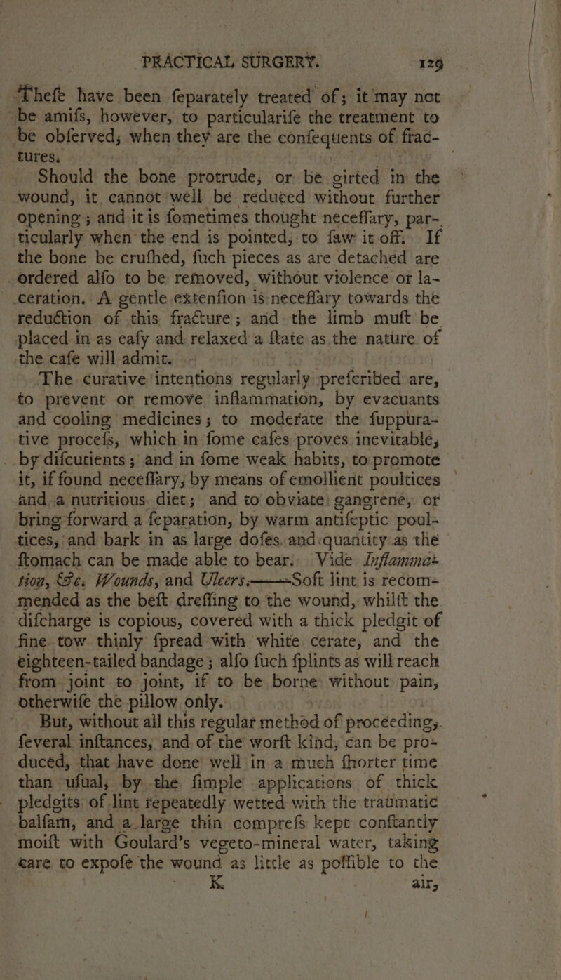 Thefe have been feparately treated of; it may not be amifs, however, to particularife the treatment to be obferved; when they are the confequents of frac- tures, © ye me EN | Should the bone protrude; or bé girted in the wound, it. cannot well be reduced without further opening ; and it is fometimes thought neceffary, par-. ticularly when the end is pointed, to faw it off. If the bone be crufhed, fuch pieces as are detached are _ordéred alfo to be refmoved, without violence or la- ceration. A gentle extenfion 1s neceflary towards the reduction of this fracture; and the limb muft be placed in as eafy and relaxed a ftate as the nature of the cafe will admit. io sie | The. curative intentions regularly :preferibed are, to prevent or remove inflammation, by evacuants and cooling medicines; to moderate the fuppura- tive procefs, which in fome cafes proves inevitable, _. by difcutients ; and in fome weak habits, to promote it, if found neceflary; by means of emollient poultices anda nutritious. diet; and to obviate! gangrene, or bring forward a feparation, by warm antifeptic poul- tices,’and bark in as large dofes. and:quantity as the ftomach can be made able to bear. Vide Juflamma+ tiou, Se. Wounds, and Uleers:———~Soft lint is recom= mended as the beft. dreffing to the wound, whilft the. difcharge is copious, covered with a thick pledgit of fine. tow thinly fpread with white cerate, and the eighteen-tailed bandage ; alfo fuch fplints as will reach from joint to joint, if to be borne: without pain, otherwife the pillow only. nf os Qi But, without ail this regular method of proceeding. feveral inftances, and of the worft kind, can be pro- duced, that have done well in a much fhorter time than ufual; by the fimple applications of thick pledgits of lint repeatedly wetted with the traumatic -balfam, and a large thin comprefs kept conftantly moift with Goulard’s vegeto-mineral water, taking eare to expofé the wound as little as poffible to the | mee Be air; /