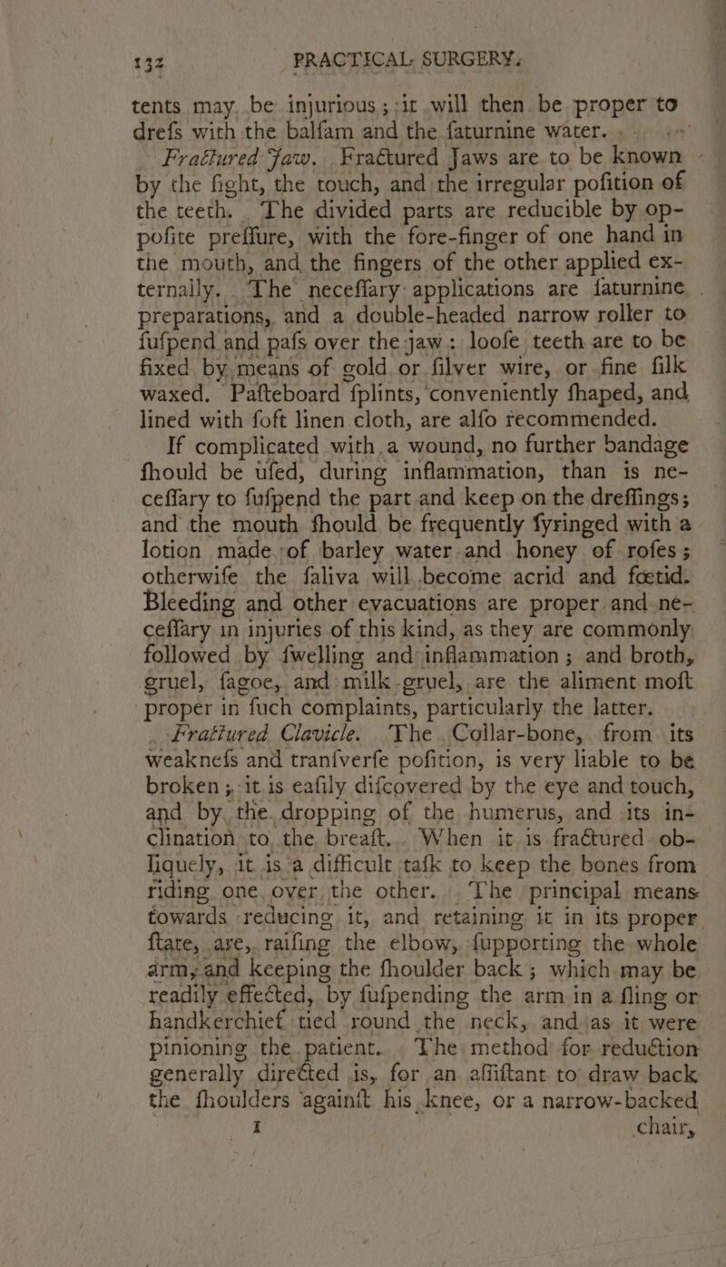 tents may. be. injurious; :it will then. be proper to drefs with the balfam and the faturnine water...» Fractured Faw. Fraétured Jaws are to be known - by the fight, the touch, and the irregular pofition of the teeth. The divided parts are reducible by op- pofite preffure, with the fore-finger of one hand in the mouth, and the fingers of the other applied ex- ternally. The neceffary: applications are faturnine . preparations, and a double-headed narrow roller to fufpend and pafs over the jaw: loofe teeth are to be fixed by, means of gold or filver wire, or fine filk waxed, Pafteboard fplints, ‘conveniently fhaped, and lined with foft linen cloth, are alfo recommended. | If complicated with,a wound, no further bandage | fhould be ufed, during inflammation, than is ne- ceflary to fufpend the part and keep on the dreffings; and the mouth fhould be frequently fyringed with a lotion made.of barley water and honey of rofes ; otherwife the faliva will .become acrid and feetid. Bleeding and other evacuations are proper and ne- ceffary in injuries of this kind, as they are commonly. followed by fwelling and inflammation ; and broth, eruel, fagoe, and: milk gruel, are the aliment moft proper in fuch complaints, particularly the latter. Fratiured Clavicle. The .Collar-bone, from. its weaknefs and traniverfe pofition, is very liable to be broken ;,:it.is eafily difcovered by the eye and touch, and by. the. dropping of the humerus, and its in- clination to, the, breaft... When it is fra€tured. ob-— liquely, it is°a difficult tafk to keep the bones from riding one, over the other. The principal means towards ‘reducing it, and retaining it in its proper ftate, are,.raifing the elbow, {upporting the whole arm, and keeping the fhoulder back ; which may be readily effected, by fufpending the arm in a fling or handkerchief tied round the neck, and as it were pinioning the patient. . The method) for reduction generally directed is, for an affiftant to draw back the fhoulders ‘againit his knee, or a narrow-backed | aw: chair,