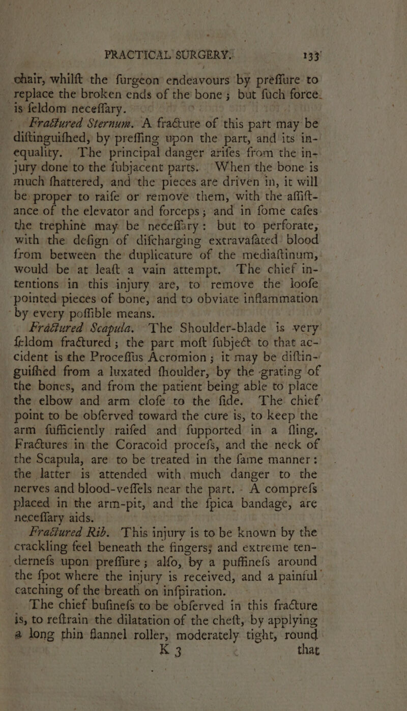 chair, whilft the furgeon endeavours ‘by preffure to _ replace the broken ends of the bone ; but fuch force. is feldom neceffary. .° i i Frattured Sternum. A. fracture of this part may be diftinguifhed, by preffine upon the part, and its in- equality. The principal danger arifes from the in- jury done to the fubjacent parts. When the bone is much fhattered, and ‘the pieces are driven in, it will be: proper to raife or remove them, with the-affift- ance of the elevator and forceps; and in fome cafes _ the trephine may be neceffary: but to perforate, with the defign of difcharging extravafated blood from between the: duplicature of the mediaftinum,- would be at Jeaft a vain attempt. The chief in- tentions in this injury are, to remove the loofe ‘pointed pieces of bone, and to obviate inflammation ‘by every poffible means. : fractured Scapula. The Shoulder-blade is very’ {eldom fraétured ; the part moft fubjeét to that ac- cident is the Proceffus Acromion ; it may be diftin- guifhed from a luxated fhoulder, by the grating of the bones, and from the patient being able to place the elbow and arm clofe to the fide. The chief: point to be obferved toward the cure is, to keep the arm fufficiently raifed and fupported in a fling, Fractures in the Coracoid procefs, and the neck of _ the Scapula, are to be treated in the fame manner: the latter is attended with. much danger to the nerves and blood-veffels near the part. - A comprefs placed in the arm-pit, and the fpica bandage, are neceflary aids. — Fraétured Rib. ‘This injury is to be known by the crackling feel beneath the fingers; and extreme ten- _dernefs upon preffure ; alfo, by a puffinefs around the fpot where the injury is received, and a painful” catching of the breath on infpiration. _ The chief bufinefs to be obferved in this fracture is, to reftrain the dilatation of the cheft, by applying @ long thin flannel roller, moderately tight, round