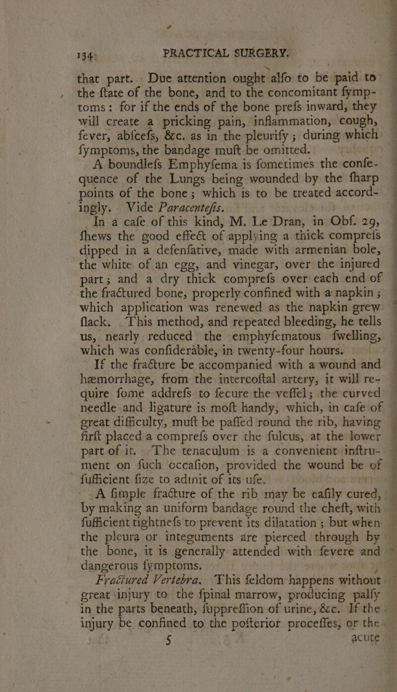 that part. Due attention ought alfo to be paid to the ftate of the bone, and to the concomitant fymp- toms: for if the ends of the bone prefs inward, they will create a pricking pain, inflammation, cough, fymptoms, the bandage muft-be omitted, quence of the Lungs being wounded by the fharp points of the bone; which is to be treated accord- ingly. Vide Paracente/is. In a cafe of this kind, M. Le Dran, in Obf. 29, fhews the good effe&amp; of applying a thick comprefs dipped in a defenfative, made with armenian bole, the white of an egg, and vinegar, over the injured the fractured bone, properly confined with a napkin ; which application was renewed as the napkin grew flack. This method, and repeated bleeding, he tells us, nearly reduced the emphyfematous fwelling, which was confiderable, in twenty-four hours. If the fracture be accompanied with a wound and hemorrhage, from the intercoftal artery, it will re- quire fome addrefs. to fecure the veffel; the curved needle and ligature is moft handy, which, in cafe of ereat difficulty, muft be paffed round the rib, having firft placed a comprefs over the fulcus, at the lower part of it. The tenaculum is a convenient inftru- ment on fuch occafion, provided the wound be of - fufficient fize to adinit of its ufe. ‘ by making an uniform bandage round the cheft, with dangerous fymptoms. ereat \injury to the fpinal marrow, producing palfy