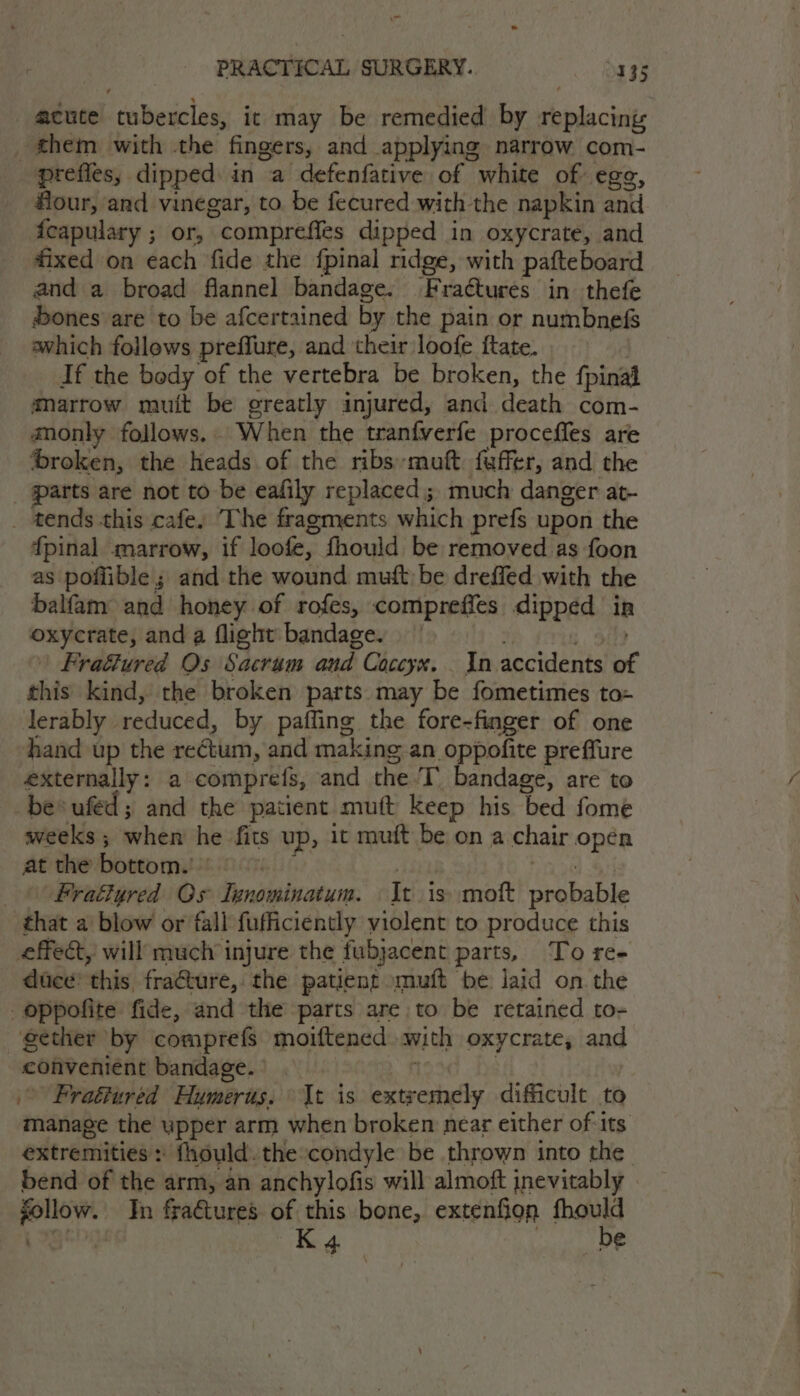 od PRACTICAL SURGERY. S335 acute tubercles, it may be remedied by replacing hem with the fingers, and applying narrow com- prefies, dipped in a defenfative of white of egg, four, and vinegar, to be fecured with the napkin and feapulary ; or, comprefles dipped in oxycrate, and fixed on each fide the {pinal ridge, with pafteboard and a broad flannel bandage. Fraétures in thefe ones are to be afcertained by the pain or numbnefs awhich follews preffure, and their loofe ftate. If the body of the vertebra be broken, the fpinal marrow muit be greatly injured, and death com- aonly follows. When the tranfverfe proceffes are ‘broken, the heads of the ribsmuft faffer, and the _ parts are not to be eafily replaced; much danger at- _ tends this cafe, ‘The fragments which prefs upon the {pinal marrow, if loofe, fhould be removed as foon as poflible ; and the wound muft be dreffed with the balfam and honey of rofes, compreffes dipped in oxycrate, and a flight bandage. i. OD Frafured Os Sacrum and Coccyx. _ In accidents of this kind, the broken parts may be fometimes to- lerably reduced, by paffing the fore-finger of one hand up the rectum, and making an oppofite preffure externally: a comprefs, and the T. bandage, are to -be*ufed; and the patient mutt Keep his bed fome weeks ; when he fits up, it muft be on a chair opén at the bottom. - f bisyt ald $i © Fratlyred Os Iunominatum. It is) moft probable that a blow or fall fufficiently violent to produce this effect, will much injure the fubjacent parts, To ree duce’ this fracture, the patient muft be laid on the oppofite fide, and the parts are to be retained to- gether by comprefs moiftened with oxycrate, and convenient bandage. | | : Fraétured Humerus. It is extremely dificult to manage the upper arm when broken near either of its bend of the arm, an anchylofis will almoft inevitably follow. Jn fradtures of this bone, extenfion fhould