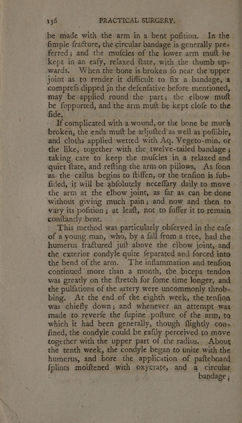 -be-made with the arm in a bent pofition. Inthe - ‘fimple fracture, the circular bandage is generally pre ferred; and the mufcles of the lower arm muft be kept in an eafy, relaxed ftate, with the thumb up- -wards. When the bone is broken fo near the upper joint as to render it difficult to fix a bandage, a comprefs dipped jn the defenfative before mentioned, . may be :applied round the part; the elbow. muft be fupported, and the arm mutt be kept clofe to the fide,), | If complicated with a wound, or the bone be much broken, the ends muft be adjufted’as well as poffible, and cloths applied wetted with Aq. Vegeto-min. or the like, together with the twelve-tailed bandage ; taking care to keep the mufcles in a relaxed and guiet ftate, and refting the armon pillows, As foon as the callus begins to ftiffen, or the tenfion is fub- the arm at the elbow joint, as far as can be done without giving much pain; and now and then to vary its pofition; at leaft, not to fuffer it to remain conitantly bent. : ni apie, This method was particularly obferved in the cafe. of a young man, who, by a fall from a tree, had the humerus fractured juft above the elbow joint, and the exterior condyle quite feparated and forced into the bend of the arm. The inflammation and tenfion continued more than a month, the biceps tendon was greatly on the ftretch for fome.time longer, and_ the pulfations of the artery were uncommonly throb- bing. At the end of the eighth week, the tenfion was chiefly down; and whenever an attempt was— made to reverfe the fupine pofture of the arm, ta which it had been generally, though flightly con, fined, the condyle could be eafily perceived to move together with the upper part of the radius. .About the tenth week, the condyle began to unite with the humerus, and bore the application. of. pafteboard. {plints moiftened with oxycrate, and a_ circular : bandage ;
