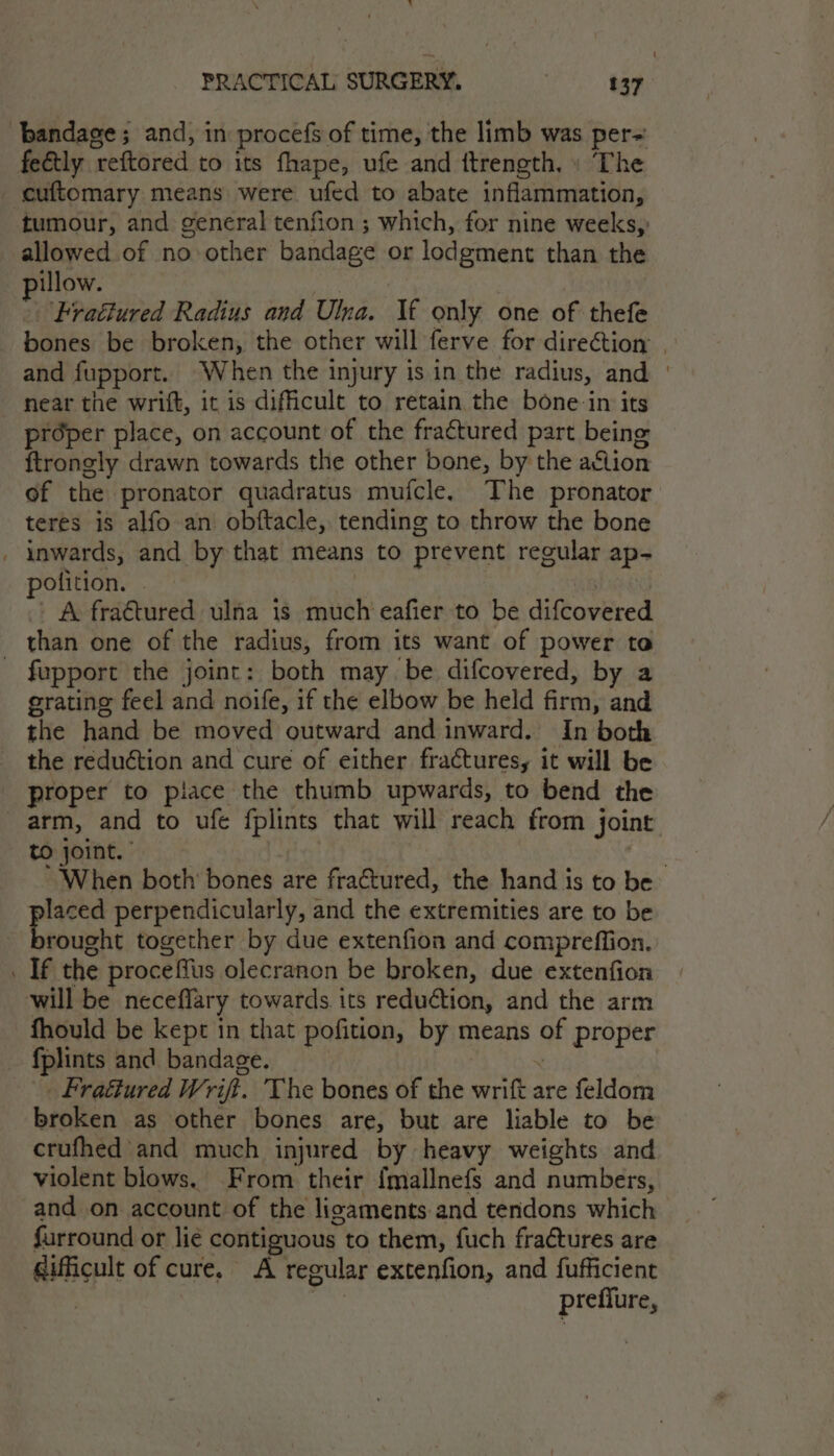 bandage; and, in procefs of time, the limb was per-~ feétly reftored to its fhape, ufe and ftrength, » The cuftomary means were ufed to abate inflammation, tumour, and general tenfion ; which, for nine weeks, allowed of no other bandage or lodgment than the pillow. | ‘Fraétured Radius and Ulna. If only one of thefe bones be broken, the other will ferve for direction | and fupport. When the injury is in the radius, and | near the wrift, it is difficult to retain the bone-in its proper place, on account of the fractured part being {trongly drawn towards the other bone, by the aflion of the pronator quadratus mufcle. The pronator teres is alfo an obftacle, tending to throw the bone _ inwards, and by that means to prevent regular ap- polition. | | | A fraétured ulna is much eafier to be difcovered than one of the radius, from its want of power to - fupport the joint: both may be difcovered, by a grating feel and noife, if the elbow be held firm, and the hand be moved outward and inward. In both the reduction and cure of either fractures, it will be proper to piace the thumb upwards, to bend the arm, and to ufe fplints that will reach from joint to joint.” png ‘When both’ bones are fraétured, the hand is to be laced perpendicularly, and the extremities are to be 3 eel together by due extenfion and compreffion. _ If the proceffus olecranon be broken, due extenfion will be neceflary towards its reduction, and the arm fhould be kept in that pofition, by means of proper fplints and bandage. : . Fratiured Writ. The bones of the wrift are feldom broken as other bones are, but are liable to be crufhed and much injured by heavy weights and violent blows. From their {mallnefs and numbers, and on account of the ligaments and tendons which furround or lie contiguous to them, fuch fractures are gifficult of cure. A regular extenfion, and fufficient | 7 preffure,