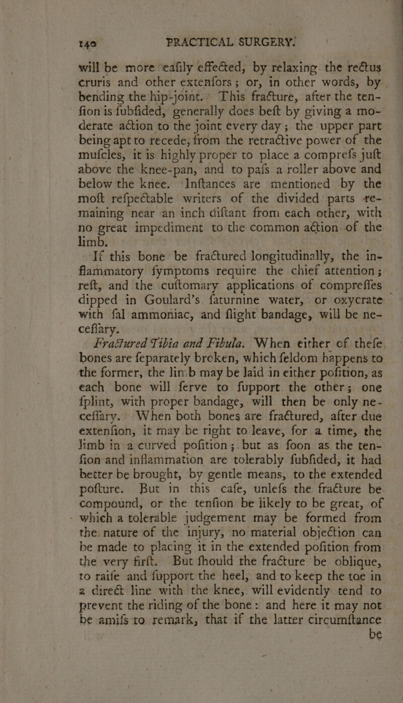 will be more ‘eafily effected, by relaxing. the rectus cruris and other extenfors; or, in other words, by.. bending the hip-joint.» This fraéture, after the ten- fion is fubfided, generally does beft by giving a mo- derate action to the joint every day ; the upper part being apt to recede, trom the retractive power of the mufcles, it is highly proper to place a comprefs juft above the knee-pan, and to pafs a roller above and - below the knee. ‘Inftances are mentioned by the moft refpectable writers of the divided: parts re- maining near an inch diftant from each other, with 4h great impediment to the common action of the imb. | If this bone be fractured longitudinally, the in- flammatory fymptoms require the chief attention; reft, and the cuftomary applications of compreffes _ dipped in Goulard’s faturnine water, or oxycrate with fal ammoniac, and flight bandage, will be ne- ceflary. ) | Fraétured Tibia and Fibula. When either of thefe, bones are feparately broken, which feldom happens to the former, the linib may be Jaid in either pofition, as each bone will ferve to fupport the other; one fplint, with proper bandage, will then be only ne- ceflary. When both bones are fractured, after due extenfion, it may be right to leave, for a time, the limb in a curved pofition;.but as foon as the ten- fion and inflammation are tolerably fubfided, it had better be brought, by gentle means, to the extended - pofture. But in this cafe, unlefs the fracture be compound, or the tenfion be likely to be great, of - which a tolerable judgement may be formed from — the. nature of the injury, no material objection can be made to placing it in the extended pofition from the very firft. But fhould the fracture be oblique, to raife and fupport the heel, and to keep the toe in a direct line with the knee, will evidently tend to prevent the riding of the bone: and here it may not be amifs to remark, that if the latter circumftance be