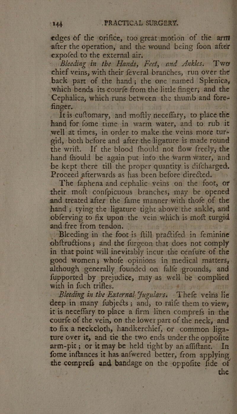 edges of the orifice, too greatymotion of the arm — after the operation, and the wound being foon after expofed to the external air. } Bleeding in the Hands, Feet, cand Ankles: Two chief veins, with their feveral branches, run over the — back part of the hand; the one named Splenica, — which bends its courfe-from the little finger; and the — Cephalica, which runs between the thumb and fore= finger. Itis cuftomary, and moftly neceffary, to place the hand for fome time in warm water, and to rub. it © well at times, in order to make the veins more tur= gid, both before and after the ligature is made round the wrift. If the blood fhould not flow freely, the hand fhould be again put into the warm water, and be kept there till the proper quantity is difcharged. Proceed afterwards as has been before directed. : The faphena and cephalic» veins on the foot, or — their moft confpicuous branches, may be opened — and treated after the fame manner with thofe of the — hand’; tying the ligature tight abové'the ankle, and — obferving to fix upon the vein which is moft turgid and free from tendon. | Bleeding in the foot is {till ptattifed in feminine obftruétions ; ; and the furgeon that does not comply in that point will inevitably i incur :the cenfure of the good women; whofe opinions in medical matters, although generally founded on falfe grounds, and — fupported by prejudice, may as nt be op taste ; with in fuch trifles. | Bleeding in the External. Fugulars. Thefe veins lie : deep in many fubjects; and, to raife them to views it is neceffary to place a firm linen comprefs in the — courfe of the vein, on the lower part of the neck, and — to fix a neckcloth, handkerchief, or common liga- — ture over it, and tie the two ends under the oppofite- arm-pit ; or it may be held tight by an affiftant. In _ fome inftances it has anfwered better, from applying © the comprefs and, babdage:a on the oppofite fide of ibe: