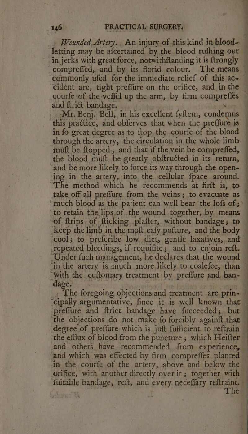 letting may be alcertained by the. blood rufhing out in jerks with great force, notwithflanding it is fcongiy compreffed, and by. its florid. colour. The means — courfe -of the veffel up the arm, by firm rongae le and ftriét. bandage. _. Mr. Benj. Bell, in his excellent fyftem, condemns this practice, and obferves that when the prefiure i 18 muft be ftopped:; and that if the vein be comprefied, ing in the artery, into the cellular fpace around. ‘much blood as the patient can well bear the lofs of; ' ‘to retain the lips of the wound together, by. means keep the limb in the: moft.eafy pofture, and the body “cool; to, prefcribe low diet, gentle laxatives, and _repeated bleedings, if requifite; and to, enjoin reft. Under fuch management, he declares that the wound “with the. cuftomary treatment: by preflure and. ban- “dage. ‘the objections do hot make fo forcibly againtt that decree of preffure which is juft fufficient. to reftrain ‘the efflux of blood from the puncture ; which Heifter | ' i i In the courfe of the artery, above and below the. orifice, with another directly over it ; together with fuitable bandage, reft, and every. neceflary reftraint. | The
