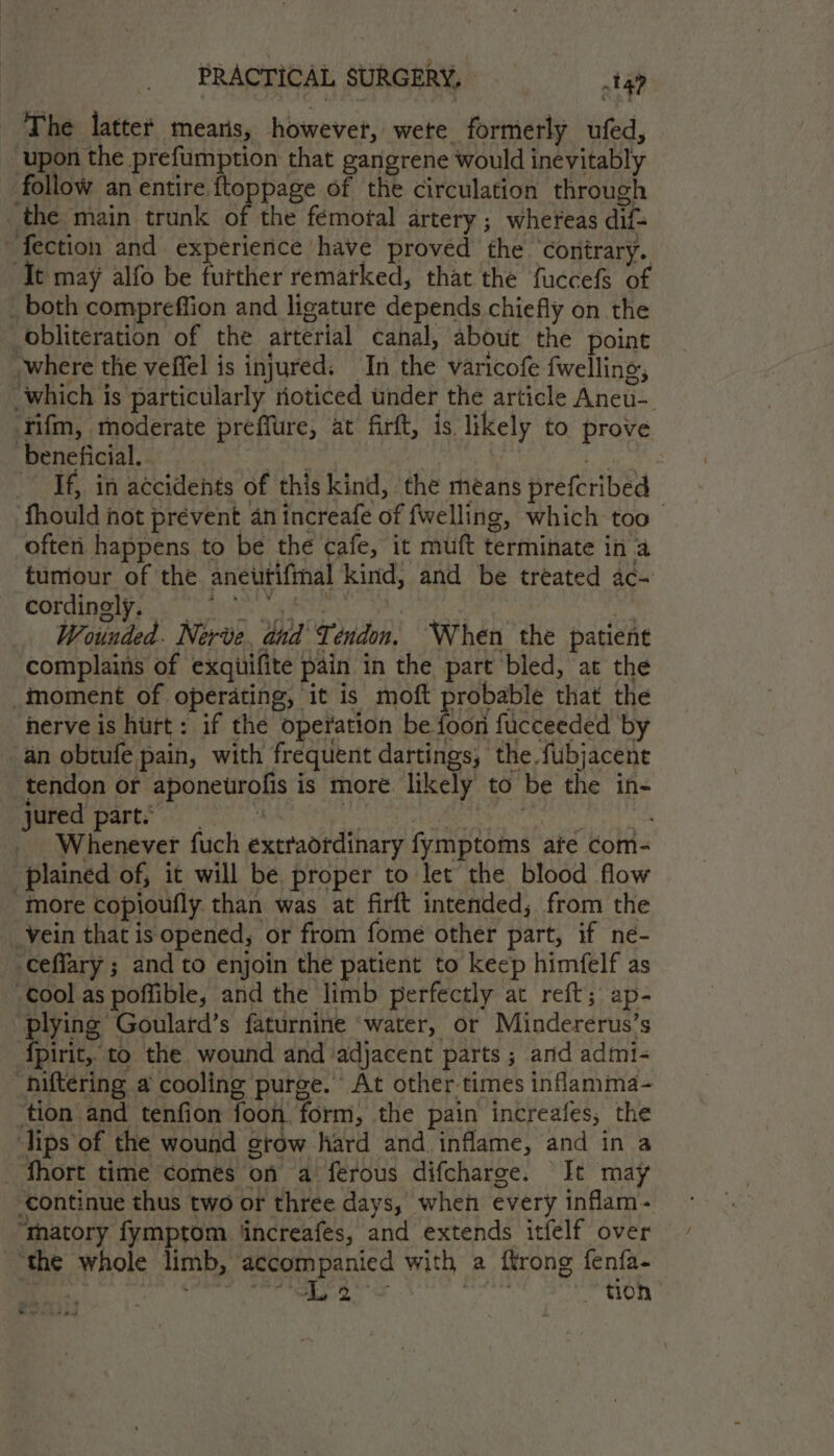 The latter mearis, however, wete formerly ufed, upon the prefumption that gangrene would inevitably follow an entire ftoppage of thé circulation through the main trunk of the féemogal artery ; whereas dif= “fection and experience have proved the ‘contrary. It may alfo be further remarked, that the fuccefs of _ both compreffion and ligature depends chiefly on the obliteration of the arterial canal, about the point where the veffel is injured. In the varicofe {welling, ‘which is particularly noticed under the article Aneu-_ ‘Tifm, moderate preffure, at firft, is likely to prove beneficial. e If, in accidents of this kind, the means prefcribed fhould not prevent an increafe of fwelling, which too ofteri happens to be the cafe, it muft terminate in a tumour of the anewutifmal kind, and be treated ac- Cordingley wiih. gy tag ae ne Wounded. Nerve, and Tendon, ‘When the patient complains of exquifite pain in the part bled, at the moment of operating, it is moft probable that the herve is hurt: if the operation be foon fucceeded by an obtufe pain, with frequent dartings, the fubjacent tendon or aponeurofis is more. likely to be the in- a Ea ie si de Paine ALS aaa mS Whenever fuch extraordinary fymptoms ate com- plained of, it will be proper to let the blood flow “more copioufly than was at firft intended, from the _vein that is opened, or from fome other part, if ne- -ceffary ; and to enjoin the patient to keep himfelf as cool as poffible, and the limb perfectly at reft; ap- plying Goulard’s faturnine ‘water, or Mindererus’s {pirit, to the wound and adjacent parts ; and admi- hiftering a cooling purge. At other times inflamma- tion and tenfion foon form, the pain increafes, the ‘lips of the wound grow hard and inflame, and in a _ fhort time comes on a ferous difcharge. It may continue thus two or three days, when every inflam- “matory fymptom ‘increafes, and extends itfelf over “the whole limb, ‘accompanied with a ffrong fenfa- ee