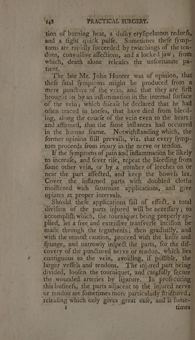 ’ Ko ? 148 PRACTICAL SURGERY. ea, \ ‘tion of burning heat, ‘a ‘Guy eryfipelatous rednefs, and a tight quick pulfe. Sometimes thefe fymp- ‘foms are ‘rapidly fucceeded by twitchings of the ten-— dons, convulfive affetions, and a locked jaw; from | which, death alone releafes the unfortunate Pea ea Co The late Mr. John Hunter was of opinion, that. thefe fatal fymptoms might be produced from a Mere puncture of the vein, and that they are firtt -brougat on by an inflammation in the internal furface “of the vein; which difeafe he declared that he had often traced in. horfes, that have died. from bleed- ing, along the courfe of the vein even to the heart: and affirmed, that the fame inftances had occurred “in the human frame, Notwithftanding which, the | former opinion ftill’ prevails, viz. that ¢ every fymp- tom proceeds from injury in.the nerve or tendon, — — If the fymptoms of pain and inflammation be likely © to increafe, and fever rile, repeat the bleeding from fome other vein, or by a number of leeches on or” ‘near the part affected, and keep the bowels lax. “Cover the. inflamed parts with doubled cloths moiftened with faturnine applications, . and give Opiates at proper intervals. Should thefe applications fail of effect, a total -divifion of the parts injured will be neceflary ; to” accomplith which, the tourniquet being properly ap- plied, jet a free and extenfive tran{verle incifion be made through the tegurhents ; then gradually, and | with the utmoft caution, proceed with the knife and — i fpunge, and narrowly in{pect the parts, for the dif. covery of the punctured nerve or tendon, which lies” | contiguous to the vein, avoiding, if. pofible, the larger veffels and tendons, The injured part being divided, loofen the tourniquet, and carefully. fecure the wounded. arteries by ligature. In profecuting this bufinefs, the parts adjacent to the injured nerve or tendon are fometimes more particularly ftriétured ; Py releafing which only ¢ gives oreat eafe, and ‘Is fome-_